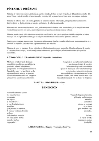 96
PÍNTAME Y DIBÚJAME
Píntame de blanco mis sueños, píntame de azul las miradas, te haré un cielo pequeño, te dibujaré mis estrellas del
alma. En ese cielo, te pondré mi amor en dulce empeño. Allí te pondré un sol para secar tus enaguas mojadas.
Píntame de rubor el beso a tu cuello, píntame de luna mis mejillas ruborizadas, dibújame entre tus manos los
delirios de ser tu dueño, ponme en tus ojos las ternuras de saberte enamorada.
Márcame mis labios con tu beso cual sello, endúlzame con tu alma mi alma enmarañada, yo te dibujaré mi amor
rociándote de suspiros tus senos, decoraré con mis caricias tu espalda de mañana soleada.
Pinta mi pasión con el color rosado de tus nervios, decórame la piel con tu pasión acrisolada, dibújame la luz de
mis ojos con el negro de tu cabello, yo te dibujaré mi alma hecha versos en tus pestañas cerradas.
Suspiremos, tomemos nuestro amor sin misterio, pintemos de risas las cascadas, dibujemos nuestros suspiros en el
silencio, tú me miras y nos besamos y pintamos besos por miradas.
Píntame de amor el atardecer de tus misterios, te dibujo mis quimeras en tus pupilas dilatadas, píntame de paraíso
el convento de tu cuerpo y hazme monje en ese monasterio, yo te dibujaré primaveras de flores y fragancias
ilusionadas.
HÉCTOR CAMILO POLANCO PEGUERO -República Dominicana-
Mis besos olvidaste en la distancia
otros labios escribieron nueva historia
pisoteaste así toda mi esperanza
y regresaste, no vivía ya en tu memoria.
Pasarán los años y sé que habrá un día
que estando sola, sola en tu aposento
volveré a tu mente como una fotografía
y te cubrirán las sábanas del lamento.
Sangrará en tu pecho una honda herida
y una lágrima brotará de tus ojos.
Mi nombre lo gritarás con rebeldía
quedó en ti de aquel amor un cruel rastrojo
ya no soy tuyo y tampoco serás mía
eso quedará muy claro en tu oscuro lecho.
Mientras yo amo y me aman, disfruto de la vida
tú quedarás marcada por la duda y el despecho.
DANNY TALLEDO HERRERA -Perú-
BENDICIÓN
Admiro la tormenta cuando
los cielos furiosos
nos atacan,
los rayos –
el fundido oro –
el pan de pita taciturno
apuñalan
y en pedazos lo arrancan...
Y cuando vesánico el viento
se lleva
de la bandada asustada
los nidos de los mirlos
entre las hierbas
empapadas…
Y cuando después el arcoíris,
al limpiar los horizontes
azulados,
con ambas
piernas se sumerge
en la tierra,
para ponerme vino
colorado...
Así soy,
la recién nacida,
para nuevos sueños
bendecida.
LALKA PAVLOVA -Bulgaria- Traducción Rossi Vas
 