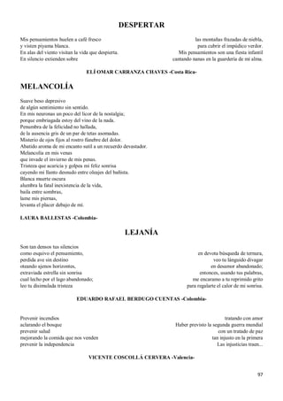 97
DESPERTAR
Mis pensamientos huelen a café fresco
y visten piyama blanca.
En alas del viento visitan la vida que despierta.
En silencio extienden sobre
las montañas frazadas de niebla,
para cubrir el impúdico verdor.
Mis pensamientos son una fiesta infantil
cantando nanas en la guardería de mi alma.
ELÍ OMAR CARRANZA CHAVES -Costa Rica-
MELANCOLÍA
Suave beso depresivo
de algún sentimiento sin sentido.
En mis neuronas un poco del licor de la nostalgia;
porque embriagada estoy del vino de la nada.
Penumbra de la felicidad no hallada,
de la ausencia gris de un par de tetas asomadas.
Misterio de ojos fijos al rostro fúnebre del dolor.
Abatido aroma de mi encanto sutil a un recuerdo devastador.
Melancolía en mis venas
que invade el invierno de mis penas.
Tristeza que acaricia y golpea mi feliz sonrisa
cayendo mi llanto desnudo entre oleajes del bañista.
Blanca muerte oscura
alumbra la fatal inexistencia de la vida,
baila entre sombras,
lame mis piernas,
levanta el placer debajo de mí.
LAURA BALLESTAS -Colombia-
LEJANÍA
Son tan densos tus silencios
como esquivo el pensamiento,
perdida ave sin destino
oteando ajenos horizontes,
extraviada estrella sin sonrisa
cual lecho por el lago abandonado;
leo tu disimulada tristeza
en devota búsqueda de ternura,
veo tu lánguido divagar
en desamor abandonado;
entonces, usando tus palabras,
me encaramo a tu reprimido grito
para regalarte el calor de mi sonrisa.
EDUARDO RAFAEL BERDUGO CUENTAS -Colombia-
Prevenir incendios
aclarando el bosque
prevenir salud
mejorando la comida que nos venden
prevenir la independencia
tratando con amor
Haber previsto la segunda guerra mundial
con un tratado de paz
tan injusto en la primera
Las injusticias traen...
VICENTE COSCOLLÁ CERVERA -Valencia-
 