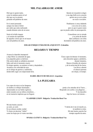 99
MIL PALABRAS DE AMOR
Diré que te quiero tanto,
como la mañana quiere al sol
diré que soy tu encanto
gritando mil palabras de amor.
En ti estaré pensando
aunque me mate el dolor
por saber que estás realizando
cuando distante estás de mi amor.
Serás tú la bella imagen
y el camino de esplendor
de aquellos versos que en mí nacen
con mil palabras de amor.
Quizás mi recuerdo te alegre
y sea algo bello en tu corazón
quizás sea yo en tu alma
un vacío o un dolor.
Perdóname si estoy dudando
o no creo en tu amor,
pero es que te quiero tanto
que no puedo callar mi preocupación.
Consuélame con tu mirada
y tu carita de ilusión
dale confianza a mi alma
diciéndole mil palabras de amor.
EDGAR ENRIQUE PÁRAMO BLANQUICETT -Colombia-
RELOJES Y TIEMPO
Avanza la clepsidra intemporal
y deja filtrar su contenido de agua.
Las pequeñas gotas se deslizan.
Ella sonríe desde su sabiduría ancestral.
Sabe cuál será el momento exacto.
En largas agonías, su caminar es lento y despiadado…
Acontece con velocidad de rayo,
en el vértigo de guerras y catástrofes,
donde debe segar con empecinada furia.
Única capaz de detener el momento,
para descartar agujas y péndulos,
desatar instantes,
liberar al hombre de minutos
y de la esclavitud de las horas.
Los lleva a dormir
al silencio perenne
sin relojes, ni tiempo.
ISABEL BRAVO DE RIGALLI -Argentina-
LA PLEGARIA
Los copos de nieve en las lámparas
en nimbos se reflejan iluminados…
Apasionados en sus bailes sigilosos,
están rezando con sus labios cristalinos…
en mi memoria imploran que no lleguen
jamás a las entrañas de la Tierra…
Respondo con cariño a sus plegarias…
Y me descubro
bajo las luces a mí mismo…
VLADIMIR LUKOV -Bulgaria- Traducción Rossi Vas
Mi más bonita canción
ya sonó, ya sonó.
En un silencio otoñal, otoñal.
Te fuiste sin decirme “Adiós”
como las hojas por el viento movidas.
Y detrás de ti me reí mucho yo,
tú también te reíste.
Mi más bonita canción fue
siempre aquella de antes.
SPASKA GATSEVA -Bulgaria- Traducción Rossi Vas
 