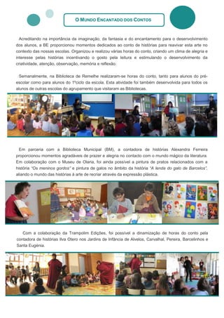 O MUNDO ENCANTADO DOS CONTOS


 Acreditando na importância da imaginação, da fantasia e do encantamento para o desenvolvimento
dos alunos, a BE proporcionou momentos dedicados ao conto de histórias para reavivar esta arte no
contexto das nossas escolas. Organizou e realizou várias horas do conto, criando um clima de alegria e
interesse pelas histórias incentivando o gosto pela leitura e estimulando o desenvolvimento da
criatividade, atenção, observação, memória e reflexão.

 Semanalmente, na Biblioteca de Remelhe realizaram-se horas do conto, tanto para alunos do pré-
escolar como para alunos do 1ºciclo da escola. Esta atividade foi também desenvolvida para todos os
alunos de outras escolas do agrupamento que visitaram as Bibliotecas.




  Em parceria com a Biblioteca Municipal (BM), a contadora de histórias Alexandra Ferreira
proporcionou momentos agradáveis de prazer e alegria no contacto com o mundo mágico da literatura.
Em colaboração com o Museu de Olaria, foi ainda possível a pintura de pratos relacionados com a
história “Os meninos gordos” e pintura de galos no âmbito da história “A lenda do galo de Barcelos”,
aliando o mundo das histórias à arte de recriar através da expressão plástica.




   Com a colaboração da Trampolim Edições, foi possível a dinamização de horas do conto pela
contadora de histórias Ilva Otero nos Jardins de Infância de Alvelos, Carvalhal, Pereira, Barcelinhos e
Santa Eugénia.
 