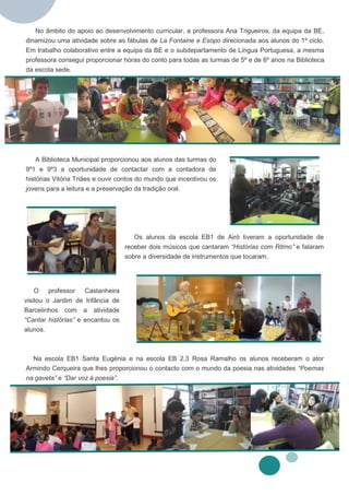 No âmbito do apoio ao desenvolvimento curricular, a professora Ana Trigueiros, da equipa da BE,
dinamizou uma atividade sobre as fábulas de La Fontaine e Esopo direcionada aos alunos do 1º ciclo.
Em trabalho colaborativo entre a equipa da BE e o subdepartamento de Língua Portuguesa, a mesma
professora consegui proporcionar horas do conto para todas as turmas de 5º e de 6º anos na Biblioteca
da escola sede.




   A Biblioteca Municipal proporcionou aos alunos das turmas do
9º1 e 9º3 a oportunidade de contactar com a contadora de
histórias Vitória Triães e ouvir contos do mundo que incentivou os
jovens para a leitura e a preservação da tradição oral.




                                      Os alunos da escola EB1 de Airó tiveram a oportunidade de
                                   receber dois músicos que cantaram “Histórias com Ritmo” e falaram
                                   sobre a diversidade de instrumentos que tocaram.




    O professor Castanheira
visitou o Jardim de Infância de
Barcelinhos com a atividade
“Cantar histórias” e encantou os
alunos.



  Na escola EB1 Santa Eugénia e na escola EB 2,3 Rosa Ramalho os alunos receberam o ator
Armindo Cerqueira que lhes proporcionou o contacto com o mundo da poesia nas atividades “Poemas
na gaveta” e “Dar voz à poesia”.
 