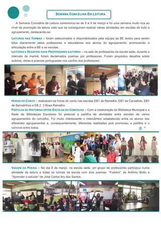 SEMANA CONCELHIA DA LEITURA

   A Semana Concelhia da Leitura comemorou-se de 5 a 9 de março e foi uma semana muito rica ao
nível da promoção da leitura visto que se conseguiram realizar várias atividades em escolas de todo o
agrupamento, destacando-se:

LEITURAS NAS TURMAS – foram selecionados e disponibilizados pela equipa da BE textos para serem
lidos diariamente pelos professores e educadores aos alunos do agrupamento, promovendo a
articulação entre a BE e as escolas.
LEITURAS E DESAFIOS PARA PROFESSORES-LEITORES – na sala de professores da escola sede, durante o
intervalo da manhã, foram declamados poemas por professores. Foram propostos desafios sobre
autores, obras e poemas portugueses nos cacifos dos professores.




HORAS DO CONTO – realizaram-se horas do conto nas escolas EB1 de Remelhe, EB1 de Carvalhas, EB1
de Barcelinhos e EB 2, 3 Rosa Ramalho.
PARTILHA DE HISTÓRIAS ENTRE ESCOLAS DO CONCELHO – Com a colaboração da Biblioteca Municipal e a
Rede de Bibliotecas Escolares foi possível a partilha de atividades entre escolas de vários
agrupamentos do concelho. Foi muito interessante o intercâmbio estabelecido entre os alunos dos
diferentes agrupamentos e, consequentemente, diferentes realidades pois promoveu a partilha e o
convívio entre todos.




VIAGEM DA POESIA – No dia 8 de março, na escola sede, um grupo de professores participou numa
atividade de leitura a todas as turmas da escola com dois poemas: “Futebol”, de António Botto e
“Aprender a estudar” de José Carlos Ary dos Santos.
 