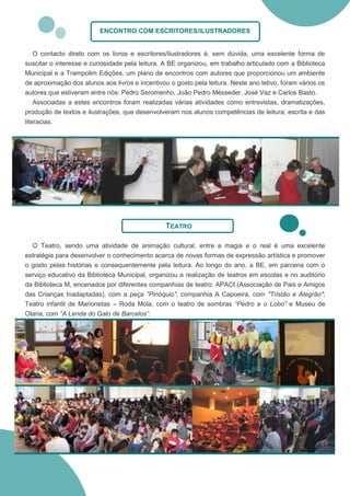 ENCONTRO COM ESCRITORES/ILUSTRADORES


    O contacto direto com os livros e escritores/ilustradores é, sem dúvida, uma excelente forma de
suscitar o interesse e curiosidade pela leitura. A BE organizou, em trabalho articulado com a Biblioteca
Municipal e a Trampolim Edições, um plano de encontros com autores que proporcionou um ambiente
de aproximação dos alunos aos livros e incentivou o gosto pela leitura. Neste ano letivo, foram vários os
autores que estiveram entre nós: Pedro Seromenho, João Pedro Mésseder, José Vaz e Carlos Basto.
    Associadas a estes encontros foram realizadas várias atividades como entrevistas, dramatizações,
produção de textos e ilustrações, que desenvolveram nos alunos competências de leitura, escrita e das
literacias.




                                                 TEATRO

  O Teatro, sendo uma atividade de animação cultural, entre a magia e o real é uma excelente
estratégia para desenvolver o conhecimento acerca de novas formas de expressão artística e promover
o gosto pelas histórias e consequentemente pela leitura. Ao longo do ano, a BE, em parceria com o
serviço educativo da Biblioteca Municipal, organizou a realização de teatros em escolas e no auditório
da Biblioteca M, encenados por diferentes companhias de teatro: APACI (Associação de Pais e Amigos
das Crianças Inadaptadas), com a peça “Pinóquio”; companhia A Capoeira, com "Tristão e Alegrão";
Teatro infantil de Marionetas – Roda Mola, com o teatro de sombras “Pedro e o Lobo” e Museu de
Olaria, com “A Lenda do Galo de Barcelos”.
 
