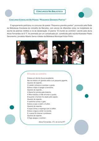 CONCURSOS NA BIBLIOTECA


  CONCURSO CONCELHIO DE POESIA “PEQUENOS GRANDES POETAS”

    O agrupamento participou no concurso de poesia “Pequenos grandes poetas”, promovido pela Rede
de Bibliotecas Escolares do concelho de Barcelos, com alunos de diferentes ciclos na modalidade de
escrita de poemas inéditos e na de declamação. O poema “O mundo ao contrário”, escrito pela aluna
Alícia Fernandes do 6.º7, foi premiado por um conceituado júri, constituído pelo escritor/ilustrador Pedro
Seromenho, jornalista Alberto Serra e diretor da Biblioteca Municipal Victor Pinho.




                         O mundo ao contrário

                         Estava um dia de chuva escaldante.
                         Na rua estava um grande anão e um pequeno gigante.
                         Quando de repente…
                         O cabelo começou a pentear o pente.
                         Estava o lápis a apagar a borracha,
                         Quando de repente…
                         A Maria foi comida pela bolacha.
                         A filha mandou a mãe arrumar o quarto,
                         Enquanto o homem foi atado pelo sapato.
                         Quando de repente…
                         A sardinha comeu o gato.
                         Estava a saia a vestir a mulher,
                         Quando de repente…
                         A sopa comeu a rapariga com a colher.
                         Estava a água a arder na escola,
                         E o peixe foi chamar o professor,
                         Quando de repente…
                         O fogo apagou o extintor.

                                       Alícia Fernandes, nº2, da turma 6º7
 