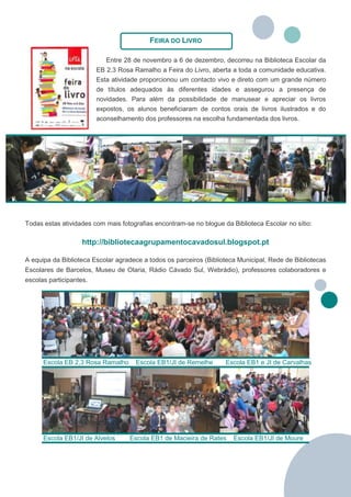 FEIRA DO LIVRO

                            Entre 28 de novembro a 6 de dezembro, decorreu na Biblioteca Escolar da
                         EB 2,3 Rosa Ramalho a Feira do Livro, aberta a toda a comunidade educativa.
                         Esta atividade proporcionou um contacto vivo e direto com um grande número
                         de títulos adequados às diferentes idades e assegurou a presença de
                         novidades. Para além da possibilidade de manusear e apreciar os livros
                         expostos, os alunos beneficiaram de contos orais de livros ilustrados e do
                         aconselhamento dos professores na escolha fundamentada dos livros.




Todas estas atividades com mais fotografias encontram-se no blogue da Biblioteca Escolar no sítio:

                    http://bibliotecaagrupamentocavadosul.blogspot.pt

A equipa da Biblioteca Escolar agradece a todos os parceiros (Biblioteca Municipal, Rede de Bibliotecas
Escolares de Barcelos, Museu de Olaria, Rádio Cávado Sul, Webrádio), professores colaboradores e
escolas participantes.




      Escola EB 2,3 Rosa Ramalho     Escola EB1/JI de Remelhe       Escola EB1 e JI de Carvalhas




      Escola EB1/JI de Alvelos     Escola EB1 de Macieira de Rates     Escola EB1/JI de Moure
 