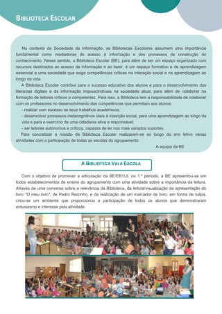 BIBLIOTECA ESCOLAR


     No contexto da Sociedade da Informação, as Bibliotecas Escolares assumem uma importância
fundamental como mediadoras do acesso à informação e dos processos de construção do
conhecimento. Nesse sentido, a Biblioteca Escolar (BE), para além de ser um espaço organizado com
recursos destinados ao acesso da informação e ao lazer, é um espaço formativo e de aprendizagem
essencial a uma sociedade que exige competências críticas na interação social e na aprendizagem ao
longo da vida.
    A Biblioteca Escolar contribui para o sucesso educativo dos alunos e para o desenvolvimento das
literacias digitais e da informação imprescindíveis na sociedade atual, para além de colaborar na
formação de leitores críticos e competentes. Para isso, a Biblioteca tem a responsabilidade de colaborar
com os professores no desenvolvimento das competências que permitam aos alunos:
    - realizar com sucesso os seus trabalhos académicos;
    - desenvolver processos metacognitivos úteis à inserção social, para uma aprendizagem ao longo da
    vida e para o exercício de uma cidadania ativa e responsável;
    - ser leitores autónomos e críticos, capazes de ler nos mais variados suportes.
    Para concretizar a missão da Biblioteca Escolar realizaram-se ao longo do ano letivo várias
atividades com a participação de todas as escolas do agrupamento.
                                                                              A equipa da BE



                                   A BIBLIOTECA VAI À ESCOLA

   Com o objetivo de promover a articulação da BE/EB1/JI, no 1.º período, a BE apresentou-se em
todos estabelecimentos de ensino do agrupamento com uma atividade sobre a importância da leitura.
Através de uma conversa sobre a relevância da Biblioteca, da leitura/visualização da apresentação do
livro "O meu livro", de Pedro Reizinho, e da realização de um marcador de livro, em forma de tulipa,
criou-se um ambiente que proporcionou a participação de todos os alunos que demonstraram
entusiasmo e interesse pela atividade.
 