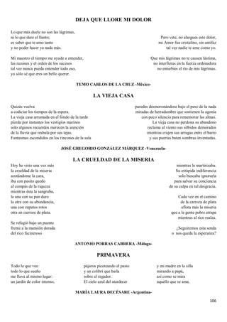 106
DEJA QUE LLORE MI DOLOR
Lo que más duele no son las lágrimas,
ni lo que dure el llanto;
es saber que te amo tanto
y no poder hacer ya nada más.
Mi maestro el tiempo me ayude a entender,
las razones y el orden de los sucesos
tal vez nunca pueda entender todo eso,
yo sólo sé que eres un bello querer.
Pero vete, no alargues este dolor,
mi Amor fue cristalino, sin antifaz
tal vez nadie te ame como yo.
Que mis lágrimas no te causen lástima,
no interfieras en la fuerza ordenadora
no enturbies el río de mis lágrimas.
TEMO CARLOS DE LA CRUZ -México-
LA VIEJA CASA
Quizás vuelva
a codiciar los tiempos de la espera.
La vieja casa arrumada en el fondo de la tarde
pierde por instantes los vestigios marinos
solo algunos recuerdos merecen la atención
de la lluvia que resbala por sus tejas.
Fantasmas escondidos en los rincones de la sala
paredes desmoronándose bajo el peso de la nada
miradas de herradumbre que sostienen la agonía
con poco silencio para rememorar las almas.
La vieja casa no perdona su abandono
reclama al viento sus silbidos demorados
mientras crujen sus arrugas entre el barro
y sus puertas baten sombras inventadas.
JOSÉ GREGORIO GONZÁLEZ MÁRQUEZ -Venezuela-
LA CRUELDAD DE LA MISERIA
Hoy he visto una vez más
la crueldad de la miseria
azotándome la cara,
iba con pasito quedo
al compás de la riqueza
mientras ésta la sangraba,
la una con su pan duro
la otra con su abundancia,
una con zapatos rotos
otra en carroza de plata.
Se refugió bajo un puente
frente a la mansión dorada
del rico facineroso
mientras le martirizaba.
Su estúpida indiferencia
solo buscaba ignorarla
para salvar su conciencia
de su culpa en tal desgracia.
Cada vez en el camino
de la carroza de plata
aflora más la miseria
que a la gente pobre atrapa
mientras al rico realza.
¿Seguiremos esta senda
o nos queda la esperanza?
ANTONIO PORRAS CABRERA -Málaga-
PRIMAVERA
Todo lo que veo
todo lo que sueño
me lleva al mismo lugar:
un jardín de color intenso,
pájaros picoteando el pasto
y un colibrí que baila
sobre el regador.
El cielo azul del atardecer
y mi madre en la silla
mirando a papá,
así como se mira
aquello que se ama.
MARÍA LAURA DECÉSARE -Argentina-
 