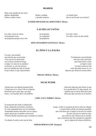 109
DIARIOS
Hojas rotas quedan de este amor
páginas desgastadas
relatos a medio contar.
Medias verdades
y grandes mentiras.
¿A dónde fuiste
que no me llevaste en tus letras?
ESTHER EBENEZER GIL HERNÁNDEZ -México-
LAS SILLAS VACÍAS
Las sillas vacías me miran
me preguntan cosas,
me preguntan porqué estoy sola
me preguntan
me preguntan
me preguntan.
Las miro vacías.
Las sillas vacías me dan miedo.
IRMA PICHARDINI GONZÁLEZ -México-
EL PINO Y LA PALMA
Un amor, una amistad
una relación que se necesitan.
A los ojos de un observador
con su única estrella de testigo
se dejan ver antes de un atardecer
se abrazan, se ven tan cercanos
pero en realidad que sabe el mundo
lo que sienten, lo que experimentan
Se balancean como bailando
ante esas notas musicales
que tienen frente a ellos
un ligero viento
Los hace acercarse más
como diciendo somos tú y yo
dejemos que observen nuestra unión.
IMELDA MERAZ -México-
NO SE PUEDE
¿Puede pasar una lágrima desapercibida
y fingir qué no lo vemos? Oh si tu lágrima
demuestra que te pasa algo, que algo
tienes y no lo puedes decir con palabras.
¿Derramar lágrimas para liberar lo qué
no se puede decir? Es algo natural, son
palabras que no hacen falta decir para
saber que algo necesitas en el instante.
UZIEL COTA TORRES -México-
Te arrancarán del sueño a medianoche.
Serás conducido por hostiles corredores.
Te verás empujado hacia una luz simulada.
Traspondrás puertas marcadas con sus signos,
signos ajenos que no podrán conmoverte.
Visitarás alcobas nocturnas que te sumirán en el dolor.
Te robarán el sueño, serás uno de ellos.
Luego, al alba, te arrojarán de nuevo entre las sábanas
y creerás haber sufrido una funesta pesadilla,
pero solo hasta que el espejo te devuelva el saludo
de unos ojos que no serán tus ojos,
que serán los ojos intrusos de un extraño,
ojos cronómetro que irán restando los segundos
que te separan del silencio definitivo.
SERGIO BORAO LLOP -Zaragoza-
 