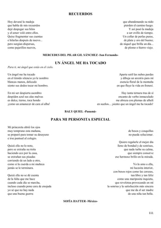 111
RECUERDOS
Hoy devané la madeja
que habla de mis recuerdos
dejé despegar sus hilos
y el amor voló entre ellos.
Quise fragmentar sus cuentas
e hilarlas después de nuevo...
pero surgían dispersas,
como pajarillos nuevos,
que abandonando su nido
pierden el camino luego.
Y así pasó la madeja
a ser ovillo de tiempo.
Un collar de perlas puras,
de plata y oro del bueno;
de níquel que brilla un día...
de plomo o hierro viejo.
MERCEDES DEL PILAR GIL SÁNCHEZ -San Fernando-
UN ÁNGEL ME HA TOCADO
Para ti, mi ángel que estás en el cielo.
Un ángel me ha tocado
en el tímido silencio yo le nombro
blancas manos, delicado
siento sus dedos tocar mi hombro.
En mi ser despierta asombro
despiden azul sus alas malvas
es dulce, tierno, toca hondo
¡como un amanecer de cara al alba!
Aparta sutil las nubes pardas
y dibuja un arcoíris para mí
esencia floral de la montaña
en que fluye la vida en frenesí.
Hay tanta ternura tras de sí
encanto de verbo inmaculado
me abraza con plumas de alhelí
en sueños... ¡siento que un ángel me ha tocado!
BALY QUIEL -Panamá-
PARA MI PERSONITA ESPECIAL
Mi princesita abrió los ojos
muy temprano esta mañana,
se preparó para tomar su desayuno
e irse puntual al colegio.
Quizá ella no lo note,
pero se extraña su risita
haciendo eco por la casa,
se extrañan sus pisadas
corriendo de un lado a otro,
como si la cuerda a mi muñeca
jamás se le terminara.
Quizá ella no se dé cuenta
de la falta que me hace
cuando cada día se marcha,
incluso cuando pone cara de enojada
yo sé que no hay nada
que una buena guerra
de besos y cosquillas
no pueda solucionar.
Quiero regalarle el mejor día
lleno de bondad y de sonrisas,
que nada turbe su calma,
que siempre conserve
ese hermoso brillo en la mirada.
Yo la amo a ella,
mi lucesita interior,
con besos rojos como las cerezas,
tan libre y tan feliz
como una mariposita inquieta,
que revolotea provocando en mí
la sonrisa y la satisfacción más sincera
que me da el ser madre
de una niña tan bella.
SOFÍA HATTER -México-
 