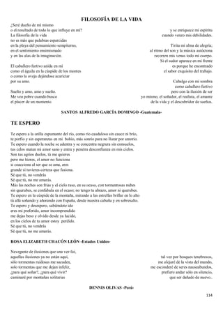 114
FILOSOFÍA DE LA VIDA
¿Seré dueño de mí mismo
o el resultado de todo lo que influye en mí?
La filosofía de la vida
no es más que palabras esparcidas
en la playa del pensamiento sempiterno,
en el sentimiento ensimismado
y en las alas de la imaginación.
El caballero furtivo anida en mí
como el águila en la cúspide de los montes
o como la oveja dejándose acariciar
por su amo.
Sueño y amo, amo y sueño.
Me veo pobre cuando busco
el placer de un momento
y se enriquece mi espíritu
cuando venzo mis debilidades.
Tirita mi alma de alegría;
al ritmo del son y la música autóctona
recorren mis venas todo mi cuerpo.
Si el sudor aparece en mi frente
es porque he encontrado
el sabor exquisito del trabajo.
Cabalgo con mi sombra
como caballero furtivo
pero con la ilusión de ser
yo mismo, el soñador, el realista, el amante
de la vida y el descubridor de sueños.
SANTOS ALFREDO GARCÍA DOMINGO -Guatemala-
TE ESPERO
Te espero a la orilla espumante del río, como río caudaloso sin cauce ni brío,
te porfío y sin esperanzas en mi bohío, más sonrío para no llorar por amorío.
Te espero cuando la noche se adentra y se concentra negrura sin consuelos,
tus celos matan mi amor sano y entra y penetra desconfianza en mis cielos.
Son tus agrios duelos, tú me quieres
pero me hieres, el amor no funciona
si coacciona al ser que se ama, eres
grande si tuvieres certeza que fusiona.
Sé que tú, no vendrás
Sé que tú, no me amarás.
Más las noches son frías y el cielo raso, en su ocaso, con tormentosas nubes
sin querubes, se confabula en el ocaso; no tengo tu abrazo, amor ni querubes.
Te espero en la cúspide de la montaña, mirando a las estrellas brillar en lo alto
tú allá soñando y añorando con España, desde nuestra cabaña y en sobresalto.
Te espero y desespero, sabiéndote ido
eres mi preferido, amor incomprendido
me dejas beso y olvido desde ya lucido,
en los cielos de tu amor estoy perdido.
Sé que tú, no vendrás
Sé que tú, no me amarás.
ROSA ELIZABETH CHACÓN LEÓN -Estados Unidos-
Navegante de ilusiones que una vez fui,
aquellas ilusiones ya no están aquí,
sólo tormentas ruidosas me sacuden,
solo tormentas que me dejan infeliz,
¿para qué soñar?, ¿para qué vivir?
caminaré por montañas solitarias
tal vez por bosques tenebrosos,
me alejaré de la vista del mundo,
me esconderé de seres nauseabundos,
prefiero andar sólo en silencio,
que ser dañado de nuevo..
DENNIS OLIVAS -Perú-
 