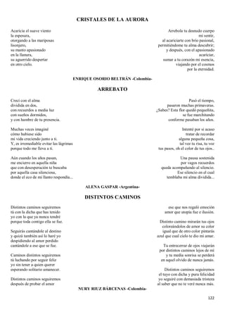 122
CRISTALES DE LA AURORA
Acaricia el suave viento
la espesura,
otorgando a las mariposas
lisonjero,
su manto apasionado
en la llanura,
su aguerrido despertar
en otro cielo.
Arrebola tu desnudo cuerpo
mi sentir,
al acariciarte con brío pasional,
permitiéndome tu alma descubrir;
y después, con el apasionado
acariciar,
sumar a tu corazón mi esencia,
viajando por el cosmos
por la eternidad.
ENRIQUE OSORIO BELTRÁN -Colombia-
ARREBATO
Crecí con el alma
dividida en dos,
con recuerdos a media luz
con sueños dormidos,
y con hambre de tu presencia.
Muchas veces imaginé
cómo hubiese sido
mi vida creciendo junto a ti.
Y, es irremediable evitar las lágrimas
porque todo me lleva a ti.
Aún cuando los años pasan,
me encierro en aquella niña
que con desesperación te buscaba
por aquella casa silenciosa,
donde el eco de mi llanto respondía...
Pasó el tiempo,
pasaron muchas primaveras.
¿Sabes? Esta flor quedó pequeñita,
se fue marchitando
conforme pasaban los años.
Intenté por si acaso
tratar de recordar
alguna pequeña cosa,
tal vez tu risa, tu voz
tus pasos, oh el color de tus ojos..
Una pausa sostenida
por vagos recuerdos
queda acompañando al silencio.
Ese silencio en el cual
temblaba mi alma dividida...
ALENA GASPAR -Argentina-
DISTINTOS CAMINOS
Distintos caminos seguiremos
tú con la dicha que has tenido
yo con la que ya nunca tendré
porque toda contigo ella se fue.
Seguirás cantándole al destino
y quizá también así lo haré yo
despidiendo al amor perdido
cantándole a ese que se fue.
Caminos distintos seguiremos
tú luchando por seguir feliz
yo sin tener a quien querer
esperando solitario amanecer.
Distintos caminos seguiremos
después de probar el amor
ese que nos regaló emoción
amor que utopía fue e ilusión.
Distinto camino mirarán tus ojos
coloreándolos de amor su color
igual que de otro color pintarás
azul que cual cielo te dio mi amar.
Tu entrecerrar de ojos viajarán
por distintos caminos lejos de mí
y tu media sonrisa se perderá
en aquel olvido de nunca jamás.
Distintos caminos seguiremos
el tuyo con dicha y pura felicidad
yo seguiré con demasiada tristeza
al saber que no te veré nunca más.
NURY RIUZ BÁRCENAS -Colombia-
 