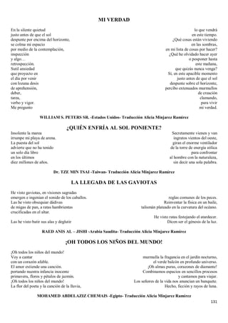 131
MI VERDAD
En la silente quietud
justo antes de que el sol
despunte por encima del horizonte,
se colma mi espacio
por medio de la contemplación,
inspección
y algo…
retrospección.
Sutil ansiedad
que proyecto en
el día por venir
con lozana dosis
de aprehensión,
deber,
tarea,
verbo y vigor.
Me pregunto
lo que vendrá
en este tiempo.
¿Qué cosas están viviendo
en las sombras,
en mi lista de cosas por hacer?
¿Qué he olvidado hacer ayer
o posponer hasta
este mañana,
que quizás nunca venga?
Sí, en este apacible momento
justo antes de que el sol
despunte sobre el horizonte,
percibo extenuados murmullos
de creación
clamando,
para vivir
mi verdad.
WILLIAM S. PETERS SR. -Estados Unidos- Traducción Alicia Minjarez Ramírez
¿QUIÉN ENFRÍA AL SOL PONIENTE?
Insolente la marea
irrumpe mi playa de arena.
La puesta del sol
advierte que no ha tenido
un solo día libre
en los últimos
diez millones de años.
Secretamente vienen y van
ingratos vientos del oeste,
giran el enorme ventilador
de la torre de energía eólica
para confrontar
al hombre con la naturaleza,
sin decir una sola palabra.
Dr. TZE MIN TSAI -Taiwan- Traducción Alicia Minjarez Ramírez
LA LLEGADA DE LAS GAVIOTAS
He visto gaviotas, en visiones sagradas
emergen e ingenian el sonido de los caballos.
Las he visto obsequiar dádivas
de migas de pan, a ratas hambrientas
crucificadas en el altar.
Las he visto batir sus alas y deglutir
reglas comunes de los peces.
Reinventar la física en un baile,
talismán plateado en la curvatura del océano.
He visto ratas festejando el atardecer.
Dicen ser el génesis de la luz.
RAED ANIS AL – JISHI -Arabia Saudita- Traducción Alicia Minjarez Ramírez
¡OH TODOS LOS NIÑOS DEL MUNDO!
¡Oh todos los niños del mundo!
Voy a cantar
con un corazón afable.
El amor extiende una canción.
portando nuestra infancia inocente
primavera, flores y pétalos de jazmín.
¡Oh todos los niños del mundo!
La flor del poeta y la canción de la lluvia,
murmulla la fragancia en el jardín nocturno,
el verde balcón en profundo universo.
¡Oh almas puras, corazones de diamante!
Combinamos espacios en sencillos procesos
y cantamos para viajar.
Los señores de la vida nos anuncian un banquete.
Hecho, ficción y rayos de luna.
MOHAMED ABDELAZIZ CHEMAIS -Egipto- Traducción Alicia Minjarez Ramírez
 