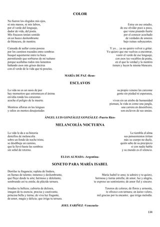 134
COLOR
No fueron los elegidos mis ojos,
ni mis manos, ni mis labios,
por el verde del lenguaje,
dador de vida, del poeta.
Mis fracasos tenían sentido
en un hueco deslumbrante
de blancura, de mentira.
Cansada de aullar como posesa
por los caminos trazados entre sombras
busqué aquietarme entre tu boca
permitiendo que sorbieras de mi tuétano
porque acallabas todos mis lamentos
bañando esos mis grises decires
con el verde de la vida que tú poseías.
Estoy en ese estadio,
de ese olvidar poco a poco,
que viene pisando fuerte
por el conocer acechado
de verdades de amores
bajo ruinas subyacentes.
Y yo… ya no quiero volver a gritar.
Yo quiero que me vuelvas a encontrar,
vestir el verde de ese lenguaje,
con esos tus vocablos de poeta,
en el que la verdad y la mentira
tienen y lucen la misma blancura.
MARÍA DE PAZ -Reus-
ESCLAVOS
La vida no es un oasis de paz
hay momentos que estremecen el ánima
envidia ronda los corazones
acecha el peligro de la muerte.
Mentiras afloran en las lenguas
y odios en mentes desajustadas
su propio veneno les carcome
gente sin piedad ni esperanza,
viven sin un atisbo de humanidad
piensan, la vida es como una jungla,
una carrera en desenfreno,
son esclavos de sus ansias.
ÁNGEL LUIS GONZÁLEZ GONZÁLEZ -Puerto Rico-
MELANCOLÍA NOCTURNA
La vida le da a su historia
destellos de melancolía
sobre un fondo de noche triste,
se desdibuja un camino,
que la llevó hasta las sombras
sin señal de retorno.
Le tiembla el alma
sus pensamientos tiritan
más su cuerpo no duele,
quién sabe de su precipicio
si con nadie habla
y su mundo es el silencio.
ELIAS ALMADA -Argentina-
SONETO PARA MARÍA ISABEL
Destilas tu fragancia; repleta de lindura,
en llamas de talento; inmenso y deslumbrante,
que fluye desde tu arte; hermoso y deleitante,
sembrando así tu estela; de plácida ternura.
Irradias tu belleza; cubierta de dulzura,
imagen de tu esencia; precisa y cautivante,
princesa bella y tierna; de viva luz fragante,
de amor, magia y delicia; que irriga tu tersura.
María Isabel te amo; te admiro y te quiero,
hermosa y tierna estrella; de amor, luz y alegría,
te expreso un sentimiento; de amor fiel y sincero.
Tesoros de colores; de flores y armonía,
te ofrezco con ternura; en áureo velero,
mil gracias por tu encanto; que irriga melodía.
JOEL FARIÑEZ -Venezuela-
 
