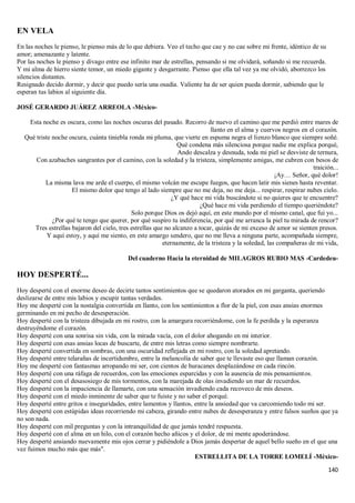 140
EN VELA
En las noches le pienso, le pienso más de lo que debiera. Veo el techo que cae y no cae sobre mi frente, idéntico de su
amor; amenazante y latente.
Por las noches le pienso y divago entre ese infinito mar de estrellas, pensando si me olvidará, soñando si me recuerda.
Y mi alma de hierro siente temor, un miedo gigante y desgarrante. Pienso que ella tal vez ya me olvidó, aborrezco los
silencios distantes.
Resignado decido dormir, y decir que puedo sería una osadía. Valiente ha de ser quien pueda dormir, sabiendo que le
esperan tus labios al siguiente día.
JOSÉ GERARDO JUÁREZ ARREOLA -México-
Esta noche es oscura, como las noches oscuras del pasado. Recorro de nuevo el camino que me perdió entre mares de
llanto en el alma y cuervos negros en el corazón.
Qué triste noche oscura, cuánta tiniebla ronda mi pluma, que vierte en espuma negra el lienzo blanco que siempre soñé.
Qué condena más silenciosa porque nadie me explica porqué,
Ando descalza y desnuda, toda mi piel se desviste de ternura,
Con azabaches sangrantes por el camino, con la soledad y la tristeza, simplemente amigas, me cubren con besos de
traición...
¡Ay… Señor, qué dolor!
La misma lava me arde el cuerpo, el mismo volcán me escupe fuegos, que hacen latir mis sienes hasta reventar.
El mismo dolor que tengo al lado siempre que no me deja, no me deja... respirar, respirar nubes cielo.
¿Y qué hace mi vida buscándote si no quieres que te encuentre?
¿Qué hace mi vida perdiendo el tiempo queriéndote?
Solo porque Dios os dejó aquí, en este mundo por el mismo canal, que fui yo...
¿Por qué te tengo que querer, por qué suspiro tu indiferencia, por qué me arranca la piel tu mirada de rencor?
Tres estrellas bajaron del cielo, tres estrellas que no alcanzo a tocar, quizás de mi exceso de amor se sienten presos.
Y aquí estoy, y aquí me siento, en este amargo sendero, que no me lleva a ninguna parte, acompañada siempre,
eternamente, de la tristeza y la soledad, las compañeras de mi vida,
Del cuaderno Hacia la eternidad de MILAGROS RUBIO MAS -Cardedeu-
HOY DESPERTÉ...
Hoy desperté con el enorme deseo de decirte tantos sentimientos que se quedaron atorados en mi garganta, queriendo
deslizarse de entre mis labios y escupir tantas verdades.
Hoy me desperté con la nostalgia convertida en llanto, con los sentimientos a flor de la piel, con esas ansias enormes
germinando en mi pecho de desesperación.
Hoy desperté con la tristeza dibujada en mi rostro, con la amargura recorriéndome, con la fe perdida y la esperanza
destruyéndome el corazón.
Hoy desperté con una sonrisa sin vida, con la mirada vacía, con el dolor ahogando en mi interior.
Hoy desperté con esas ansias locas de buscarte, de entre mis letras como siempre nombrarte.
Hoy desperté convertida en sombras, con una oscuridad reflejada en mi rostro, con la soledad apretando.
Hoy desperté entre telarañas de incertidumbre, entre la melancolía de saber que te llevaste eso que llaman corazón.
Hoy me desperté con fantasmas arropando mi ser, con cientos de huracanes desplazándose en cada rincón.
Hoy desperté con una ráfaga de recuerdos, con las emociones esparcidas y con la ausencia de mis pensamientos.
Hoy desperté con el desasosiego de mis tormentos, con la marejada de olas invadiendo un mar de recuerdos.
Hoy desperté con la impaciencia de llamarte, con una sensación invadiendo cada recoveco de mis deseos.
Hoy desperté con el miedo inminente de saber que te fuiste y no saber el porqué.
Hoy desperté entre gritos e inseguridades, entre lamentos y llantos, entre la ansiedad que va carcomiendo todo mi ser.
Hoy desperté con estúpidas ideas recorriendo mi cabeza, girando entre nubes de desesperanza y entre falsos sueños que ya
no son nada.
Hoy desperté con mil preguntas y con la intranquilidad de que jamás tendré respuesta.
Hoy desperté con el alma en un hilo, con el corazón hecho añicos y el dolor, de mi mente apoderándose.
Hoy desperté ansiando nuevamente mis ojos cerrar y pidiéndole a Dios jamás despertar de aquel bello sueño en el que una
vez fuimos mucho más que más".
ESTRELLITA DE LA TORRE LOMELÍ -México-
 
