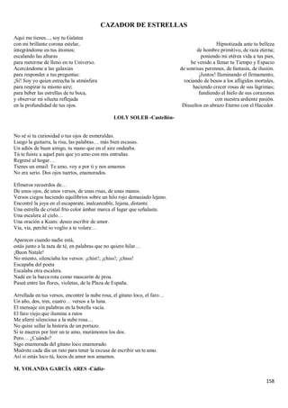 158
CAZADOR DE ESTRELLAS
Aquí me tienes..., soy tu Galatea
con mi brillante corona estelar,
integrándome en tus átomos;
escalando las alturas
para meterme de lleno en tu Universo.
Acercándome a las galaxias
para responder a tus preguntas:
¡Sí! Soy yo quien estrecha la atmósfera
para respirar tu mismo aire;
para beber las estrellas de tu boca,
y observar mi silueta reflejada
en la profundidad de tus ojos.
Hipnotizada ante tu belleza
de hombre primitivo, de raza eterna;
poniendo mi etérea vida a tus pies,
he venido a llenar tu Tiempo y Espacio
de sonrisas perennes, de fantasía, de ilusión.
¡Juntos! Iluminando el firmamento,
rociando de besos a los afligidos mortales,
haciendo crecer rosas de sus lágrimas;
fundiendo el hielo de sus corazones
con nuestra ardiente pasión.
Disueltos en abrazo Eterno con el Hacedor.
LOLY SOLER -Castellón-
No sé si tu curiosidad o tus ojos de esmeraldas.
Luego la guitarra, la risa, las palabras… más bien escasas.
Un adiós de buen amigo, tu mano que en el aire ondeaba.
Tú te fuiste a aquel país que yo amo con mis entrañas.
Regresé al hogar…
Tienes un email: Te amo, voy a por ti y nos amamos
No era serio. Dos ojos tuertos, enamorados.
Efímeros recuerdos de…
De unos ojos, de unos versos, de unas risas, de unas manos.
Versos ciegos haciendo equilibrios sobre un hilo rojo demasiado lejano.
Encontré la joya en el escaparate, inalcanzable, lejana, distante.
Una estrella de cristal frío color ámbar marca el lugar que señalaste.
Una escalera al cielo…
Una oración a Keats: deseo escribir de amor.
Via, via, perché io voglio a te volare…
Apareces cuando nadie está,
estás junto a la taza de té, en palabras que no quiero hilar…
¡Buon Natale!
No miento, silenciaba los versos: ¡chist!; ¡chiss!; ¡chsss!
Escapaba del poeta
Escalaba otra escalera.
Nadé en la barca rota como mascarón de proa.
Paseé entre las flores, violetas, de la Plaza de España.
Arrullada en tus versos, encontré la nube rosa, el gitano loco, el faro…
Un año, dos, tres, cuatro… versos a la luna.
El mensaje sin palabras en la botella vacía.
El faro viejo que ilumina a ratos
Me aferré silenciosa a la nube rosa…
No quise sellar la historia de un portazo.
Si te mueres por leer un te amo, murámonos los dos.
Pero… ¿Cuándo?
Sigo enamorada del gitano loco enamorado.
Muérete cada día un rato para tener la excusa de escribir un te amo.
Así si estás loco tú, locos de amor nos amamos.
M. YOLANDA GARCÍA ARES -Cádiz-
 