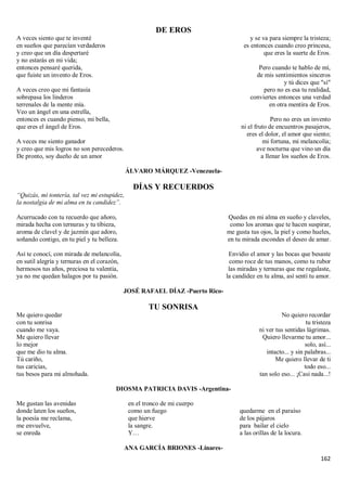 162
DE EROS
A veces siento que te inventé
en sueños que parecían verdaderos
y creo que un día despertaré
y no estarás en mi vida;
entonces pensaré querida,
que fuiste un invento de Eros.
A veces creo que mi fantasía
sobrepasa los linderos
terrenales de la mente mía.
Veo un ángel en una estrella,
entonces es cuando pienso, mi bella,
que eres el ángel de Eros.
A veces me siento ganador
y creo que mis logros no son perecederos.
De pronto, soy dueño de un amor
y se va para siempre la tristeza;
es entonces cuando creo princesa,
que eres la suerte de Eros.
Pero cuando te hablo de mí,
de mis sentimientos sinceros
y tú dices que "sí"
pero no es esa tu realidad,
conviertes entonces una verdad
en otra mentira de Eros.
Pero no eres un invento
ni el fruto de encuentros pasajeros,
eres el dolor, el amor que siento;
mi fortuna, mi melancolía;
ave nocturna que vino un día
a llenar los sueños de Eros.
ÁLVARO MÁRQUEZ -Venezuela-
DÍAS Y RECUERDOS
“Quizás, mi tontería, tal vez mi estupidez,
la nostalgia de mi alma en tu candidez”.
Acurrucado con tu recuerdo que añoro,
mirada hecha con ternuras y tu tibieza,
aroma de clavel y de jazmín que adoro,
soñando contigo, en tu piel y tu belleza.
Así te conocí, con mirada de melancolía,
en sutil alegría y ternuras en el corazón,
hermosos tus años, preciosa tu valentía,
ya no me quedan halagos por tu pasión.
Quedas en mi alma en sueño y claveles,
como los aromas que te hacen suspirar,
me gusta tus ojos, la piel y como hueles,
en tu mirada escondes el deseo de amar.
Envidio el amor y las bocas que besaste
como roce de tus manos, como tu rubor
las miradas y ternuras que me regalaste,
la candidez en tu alma, así sentí tu amor.
JOSÉ RAFAEL DÍAZ -Puerto Rico-
TU SONRISA
Me quiero quedar
con tu sonrisa
cuando me vaya.
Me quiero llevar
lo mejor
que me dio tu alma.
Tú cariño,
tus caricias,
tus besos para mi almohada.
No quiero recordar
tu tristeza
ni ver tus sentidas lágrimas.
Quiero llevarme tu amor...
solo, así...
intacto... y sin palabras...
Me quiero llevar de ti
todo eso...
tan solo eso... ¡Casi nada...!
DIOSMA PATRICIA DAVIS -Argentina-
Me gustan las avenidas
donde laten los sueños,
la poesía me reclama,
me envuelve,
se enreda
en el tronco de mi cuerpo
como un fuego
que hierve
la sangre.
Y…
quedarme en el paraíso
de los pájaros
para bailar el cielo
a las orillas de la locura.
ANA GARCÍA BRIONES -Linares-
 