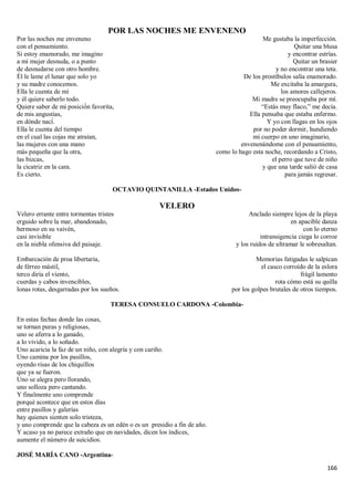 166
POR LAS NOCHES ME ENVENENO
Por las noches me enveneno
con el pensamiento.
Si estoy enamorado, me imagino
a mi mujer desnuda, o a punto
de desnudarse con otro hombre.
Él le lame el lunar que solo yo
y su madre conocemos.
Ella le cuenta de mí
y él quiere saberlo todo.
Quiere saber de mi posició́n favorita,
de mis angustias,
en dónde nací́.
Ella le cuenta del tiempo
en el cual las cojas me atraían,
las mujeres con una mano
más pequeña que la otra,
las bizcas,
la cicatriz en la cara.
Es cierto.
Me gustaba la imperfección.
Quitar una blusa
y encontrar estrías.
Quitar un brasier
y no encontrar una teta.
De los prostíbulos salía enamorado.
Me excitaba la amargura,
los amores callejeros.
Mi madre se preocupaba por mí.
“Estás muy flaco,” me decía.
Ella pensaba que estaba enfermo.
Y yo con llagas en los ojos
por no poder dormir, hundiendo
mi cuerpo en uno imaginario,
envenenándome con el pensamiento,
como lo hago esta noche, recordando a Cristo,
el perro que tuve de niño
y que una tarde salió de casa
para jamás regresar.
OCTAVIO QUINTANILLA -Estados Unidos-
VELERO
Velero errante entre tormentas tristes
erguido sobre la mar, abandonado,
hermoso en su vaivén,
casi invisible
en la niebla ofensiva del paisaje.
Embarcación de proa libertaria,
de férreo mástil,
terco diría el viento,
cuerdas y cabos invencibles,
lonas rotas, desgarradas por los sueños.
Anclado siempre lejos de la playa
en apacible danza
con lo eterno
intransigencia ciega lo corroe
y los ruidos de ultramar le sobresaltan.
Memorias fatigadas le salpican
el casco corroído de la eslora
frágil lamento
rota cómo está su quilla
por los golpes brutales de otros tiempos.
TERESA CONSUELO CARDONA -Colombia-
En estas fechas donde las cosas,
se tornan puras y religiosas,
uno se aferra a lo ganado,
a lo vivido, a lo soñado.
Uno acaricia la faz de un niño, con alegría y con cariño.
Uno camina por los pasillos,
oyendo risas de los chiquillos
que ya se fueron.
Uno se alegra pero llorando,
uno solloza pero cantando.
Y finalmente uno comprende
porqué acontece que en estos días
entre pasillos y galerías
hay quienes sienten solo tristeza,
y uno comprende que la cabeza es un edén o es un presidio a fin de año.
Y acaso ya no parece extraño que en navidades, dicen los índices,
aumente el número de suicidios.
JOSÉ MARÍA CANO -Argentina-
 