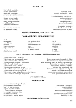 169
TU MIRADA
Es el brillo de tu mirada...
son esos labios carnosos...
es que estás enamorada...
porque tus ojos se miran hermosos.
Dame tu corazón amada...
dame un poco de tu calor...
quiero mi alma apasionada...
a tu delicada flor...
¡amémonos de madrugada!
Tu cuerpo llevo en mi mente...
tus prominentes caderas...
tu pelo y tu silueta...
amemos, como Romeo y Julieta
Tu corazón me robaría toda una vida...
tus hermosos labios...
yo me comería...
tus ojazos hermosos...
que me brindan alegría.
Eres una flor encantada...
estas llena de amor mi amada...
tu nobleza y ternura son mi locura.
JOSÉ LUIS HERNÁNDEZ GARCÍA -Estados Unidos-
NOS HABRÍAMOS DICHO SILENCIOS
No sé
de nada mejor
que el Silencio
para decir
lo que es la muerte,
lo que es la vida…
¡Ojalá hubieras estado!
Nos habríamos dicho
silencios
y habríamos conocido
mejor
el Silencio
de nosotros mismos.
No sé
de nada mejor
que el Silencio,
para llenar
el instante,
el dolor,
la palabra…
ELENA LILIANA POPESCU -Rumanía- Traducción Joaquín Garrigós
Todo se vende; el culo y el corazón.
Todo se da a renta; la vivienda y la fuerza.
Todo se compra; el alma y el cuerpo.
Todo se administra; el tiempo y el prostíbulo.
Todo vale oro; la vida y la muerte.
Todo se vende; la casa y la salud.
Todo se consume, el culo y el corazón.
Todo se administra; lo que se da y lo que no se da.
Todo se atesora; la codicia y la avaricia.
Todo se da en trueque; la dignidad y unos míseros pesos.
Todo se celebra; el cinismo y la mezquindad.
Todo se idolatra; la opulencia y la frivolidad.
Todo se hace Chou; la guerra y la compasión
Todo se malgasta; el dinero del pueblo y el de uno propio.
Todo se tira; la comida y la humanidad.
Todo esconde; la maldad y la bondad.
Todo se olvida; la muerte y la vida.
Todos tenemos un (des) precio, una etiqueta,
de venta y de compra; un (sin) valor;
estamos (ex) puestos como cosas y objetos,
en un aparador llamado decadencia.
YITO CARRIÓN -México-
PIES DE SEDA
Andas los vientos con tus pies de seda,
tu voz cantarina y transparente
llega a los lugares remotos,
no paras de cantar, eres dulce
y frágil, tu vestido es selva y luz.
Iré un día por la arena que pisas,
por la selva que habitas,
reiremos juntos a la luz de la luna,
con la marea.... con la brisa,
enjugarás mi llanto
con sal de mar.
Nos tenderemos en la alfombra
nocturna,
para mirar cómo nacen estrellas,
tú conmigo, yo en ti.
NORMA PÉREZ JIMÉNEZ -México-
 
