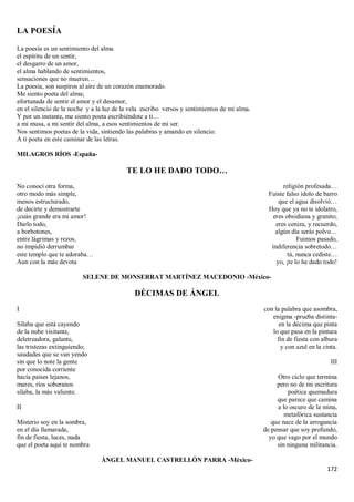 172
LA POESÍA
La poesía es un sentimiento del alma
el espíritu de un sentir,
el desgarro de un amor,
el alma hablando de sentimientos,
sensaciones que no mueren…
La poesía, son suspiros al aire de un corazón enamorado.
Me siento poeta del alma;
afortunada de sentir el amor y el desamor,
en el silencio de la noche y a la luz de la vela escribo versos y sentimientos de mi alma.
Y por un instante, me siento poeta escribiéndote a ti…
a mi musa, a mi sentir del alma, a esos sentimientos de mi ser.
Nos sentimos poetas de la vida, sintiendo las palabras y amando en silencio.
A ti poeta en este caminar de las letras.
MILAGROS RÍOS -España-
TE LO HE DADO TODO…
No conocí otra forma,
otro modo más simple,
menos estructurado,
de decirte y demostrarte
¡cuán grande era mi amor!
Darlo todo,
a borbotones,
entre lágrimas y rezos,
no impidió derrumbar
este templo que te adoraba…
Aun con la más devota
religión profesada…
Fuiste falso ídolo de barro
que el agua disolvió…
Hoy que ya no te idolatro,
eres obsidiana y granito;
eres ceniza, y recuerdo,
algún día serás polvo…
Fuimos pasado,
indiferencia sobretodo…
tú, nunca cediste…
yo, ¡te lo he dado todo!
SELENE DE MONSERRAT MARTÍNEZ MACEDONIO -México-
DÉCIMAS DE ÁNGEL
I
Sílaba que está cayendo
de la nube visitante,
deletreadora, galante,
las tristezas extinguiendo;
saudades que se van yendo
sin que lo note la gente
por conocida corriente
hacia países lejanos,
mares, ríos soberanos
sílaba, la más valiente.
II
Misterio soy en la sombra,
en el día llamarada,
fin de fiesta, luces, nada
que el poeta aquí te nombra
con la palabra que asombra,
enigma -prueba distinta-
en la décima que pinta
lo que pasa en la pintura
fin de fiesta con albura
y con azul en la cinta.
III
Otro ciclo que termina
pero no de mi escritura
poética quemadura
que parece que camina
a lo oscuro de la mina,
metafórica sustancia
que nace de la arrogancia
de pensar que soy profundo,
yo que vago por el mundo
sin ninguna militancia.
ÁNGEL MANUEL CASTRELLÓN PARRA -México-
 
