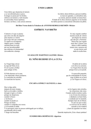 182
UNOS LABIOS
Unos labios que despiertan al mirarte
y se van abriendo poco a poco,
la lengua se pasea por los bordes,
refresca con ternura y sutil encanto
la carnosidad, fresca apetitosa.
Invitan a un beso, a una caricia amorosa
los labios ahora brillosos, parecen temblar,
se mueven agitados, se entreabren más,
se cierran, parecen mandar un tenue beso.
El dedo de la chica entonces juguetea en los bordes
los labios prestos se encuentran rebosantes de júbilo.
Del libro Versos desde la Trinchera de ANTONIO REBOLLO RENDÓN -México-
ESPÍRITU NAVIDEÑO
Contrario a lo que se piensa
que estos son días de jolgorio
para muchos es velorio
que exige más que compensa.
La espera no recompensa
implica gasto y trabajo
satisfacciones no trajo
por esa inconformidad
que enferma a la humanidad
con ambición a destajo.
Es muy urgente cambiar
nuestra escala de valores
privilegiar los amores
que dan paz y bienestar.
Afecto hay que regalar
tener diez y querer cien
afecta a niños también
tienen cien y quieren mil
ya una caricia sutil
nadie la recibe bien.
GUADALUPE MARTÍNEZ GALINDO -México-
EL NIÑO DUERME EN LA CUNA
La Virgen baja a lavar
la ropa del Niño al río.
El sol se pone a brillar
para mitigar el frío.
El Niño duerme en la cuna
y ha empezado a hacer pucheros.
Lo consuelan las estrellas.
Lo acarician los luceros.
El jabón de la señora
se lo lleva la corriente.
La Virgen llora de pena
porque lavar ya no puede.
Un pececillo pequeño,
que ha contemplado la escena,
coge el jabón en su boca
y a la Virgen se lo lleva.
ENCARNA GÓMEZ VALENZUELA -Jaén-
Hoy te digo adiós
después de tanto tiempo,
harto ya de andar a tumbos,
de jugar al gato y al ratón.
porque me desprecias
cuando te busco
y me buscas
cuando no puedo yo.
Porque me huías
cuando te compraba con versos
y te levantaba la falda.
Y te perseguía como un poseso embriagado por tu influjo,
encontrando sólo la nada.
Y luego me buscabas
en los lugares más extraños,
las situaciones más raras.
Cuando estaba en pleno sueño,
o en el trono de cerámica,
o dándome un buen baño,
o andando por la montaña.
Siempre lejos de mi libreta.
Es por eso que te dejo,
te exorcizo de mi cabeza,
cansado ya de rondarte
y harto de aguantar tus tretas.
Querida inspiración ¡Vete a hacer puñetas!
EUSEBIO ORIA DOMÍNGUEZ -Algeciras-
 