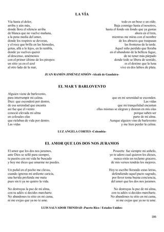 186
LA VÍA
Vía hasta el dolor,
arriba y aún más,
donde llora el silencio arriba
de blanca que no vuelve mañana,
a la pena media del amor,
donde los respiros se devoran,
y el roce que brilla en las húmedas,
gotas, allá a lo lejos, en la rambla,
donde ya vuelves querer
al descenso, amémonos
con el primer último de los piropos:
un sitio ya en el azul
al otro lado de la mar,
todo es un beso o un oído.
Baja conmigo hasta el nosotros,
hasta el fondo sin fondo que ya gustas
ahora en el tren,
mientras me miras con el nombre
de los abrazos que traspasan
las fronteras de la tarde.
Aquel niño perdido que lloraba
en el abandono de la belleza fugaz,
de no tener más párpado
donde todo se libera de sentido,
es el destino que la luna
vive en dos labios de plata.
JUAN RAMÓN JIMÉNEZ SIMÓN -Alcalá de Guadaira-
EL MAR Y BARLOVENTO
Alguien viene de barlovento,
para interrumpir mi calma.
Dice: que esconderá por dentro,
de esa serenidad que encanta
así fue que el viento
conoció elevada mi alma
en colosales olas
que rielaban de vida por dentro.
Las vidas
que en mi serenidad se esconden.
Las vidas
que mi tranquilidad encantan
ellas mismas se alegran y danzan en mis olas
porque saben ser
parte de mi alma.
Aunque alguien vino de barlovento
y me hizo perder la calma.
LUZ ANGELA CORTES -Colombia-
EL AMOR QUE LOS DOS NOS JURAMOS
El amor que los dos nos juramos,
ante Dios se selló para siempre,
tu pasión con mi vida he buscado
y hoy me dices que amarme no puedes.
Un puñal en el pecho me clavas,
cuando ignoras mi ardiente caricia,
una herida profunda me mata
pues sin ti ya no quiero la vida.
No destruyas la paz de mi alma,
con tu adiós si decides marcharte.
No abandones tu sitio en mi cama,
ni me exijas que ya no te ame.
Poseerte fue siempre mi anhelo,
yo te adoro cual quieren los dioses,
nunca oirás un reclamo gracero,
de mis versos tendrás los mejores.
Hoy te escribo llorando estas letras,
defendiendo aquel pacto sagrado,
por favor toma buena conciencia,
del amor que los dos nos juramos.
No destruyas la paz de mi alma,
con tu adiós si decides marcharte.
No abandones tu sitio en mi cama,
ni me exijas que ya no te ame.
LUIS SALVADOR TRINIDAD -Puerto Rico / Estados Unidos-
 