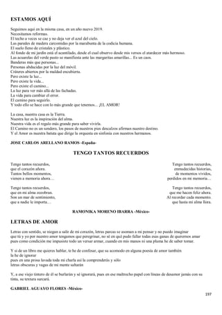 197
ESTAMOS AQUÍ
Seguimos aquí en la misma casa, en un año nuevo 2019.
Necesitamos reformas.
El techo a veces se cae y no deja ver el azul del cielo.
Las paredes de madera carcomidas por la marabunta de la codicia humana.
El suelo lleno de cristales y plástico.
Al fondo de mi jardín está el acantilado, desde el cual observo desde mis versos el atardecer más hermoso.
Las acuarelas del verde pasto se manifiesta ante las margaritas amarillas... Es un caos.
Banderas más que personas...
Personas abducidas por la luz del móvil.
Cráteres abiertos por la maldad encubierta.
Pero existe la luz...
Pero existe la vida...
Pero existe el camino...
La luz para ver más allá de las fachadas.
La vida para cambiar el error.
El camino para seguirlo.
Y todo ello se hace con lo más grande que tenemos... ¡EL AMOR!
La casa, nuestra casa es la Tierra.
Nuestra luz es la inspiración del alma.
Nuestra vida es el regalo más grande para saber vivirla.
El Camino no es un sendero, los pasos de nuestros pies descalzos afirman nuestro destino.
Y el Amor es nuestra batuta que dirige la orquesta en sinfonía con nuestros hermanos.
JOSE CARLOS ARELLANO RAMOS -España-
TENGO TANTOS RECUERDOS
Tengo tantos recuerdos,
que el corazón añora.
Tantos bellos momentos,
vienen a memoria ahora…
Tengo tantos recuerdos,
que en mi alma zozobran.
Son un mar de sentimiento,
que a nadie le importa…
Tengo tantos recuerdos,
enmudecidas historias,
de momentos vividos,
perdidos en mi memoria…
Tengo tantos recuerdos,
que me hacen feliz ahora.
Al recordar cada momento.
que hasta mi alma llora.
RAMONIKA MORENO IBARRA -México-
LETRAS DE AMOR
Letras con sentido, se niegan a salir de mi corazón, letras parcas se asoman a mi pensar y no puedo imaginar
que tú y yo por nuestro amor tengamos que peregrinar, no sé en qué pudo fallar todas esas ganas de querernos amar
pues como condición me impusiste todo un versar armar, cuando en mis manos ni una pluma he de saber tomar.
Y si de un libro me quieres hablar, te he de confesar, que su acomodo en alguna poesía de amor también
la he de ignorar
pues en una prosa lavada toda mi charla así la comprenderás y sólo
letras obscuras y vagas de mi mente saltarán
Y, a ese viejo tintero de él se burlarán y sé ignorará, pues en ese maltrecho papel con líneas de desamor jamás con su
tinta, su textura surcará.
GABRIEL AGUAYO FLORES -México-
 