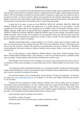 3
EDITORIAL
Iniciamos con este número 96 un año importante para la familia Azahar. Porque cumpliremos 30 años del
inicio de esta aventura poética, en un pueblo marinero y campesino del sur de España, y además aparecerá nuestro
número 100. En este tiempo son muchos los que han creído en el proyecto y espero que sean muchos los que se
incorporen al mismo. Ya dije en el número anterior que la aventura ha sido realmente espectacular y que hemos
llegado a países que nunca soñé en llegar cuando allá por 1989 apareció nuestro primer número. Han sido muchos
los poetas que se acercaron hasta esta sencilla revista y la fueron haciendo grande.
A partir del 26 de enero se inicia en Conil TREINTA AÑOS DE AZAHAR, TREINTA AÑOS DE
POESÍA. Intentaré reunir a los poetas que aparecieron en el primer número en un acto poético. Ya hay
compañeros de otros lugares que los van a organizar en sus ciudades: Cádiz, San Fernando, Chiclana, Linares,
Málaga, Algeciras. Espero que a lo largo del año otros compañeros se apunten a este proyecto y hagamos que
TREINTA AÑOS DE AZAHAR, TREINTA AÑOS DE POESÍA suene en todo el mundo. He recibido un buen
puñado de carteles. Todos servirán. Os lo mandaré a los que organicéis actos y que cada uno utilice el que más
le guste. Algunos serán portadas de los números de este año. Lo que si os pido a los que organicéis algún acto
que me mandéis fotos y videos si los grabáis.
Seguimos incorporando poetas a nuestras páginas y eso me lleva a pensar que el proyecto Azahar está
muy vivo y que durará otros diez o quince años más. 2019 será un año importante, 30 años y 100 números, pero
esto no será sino un punto y seguido. Me gustaría que me propusieseis cosas para el número 101. Mandarme
vuestra propuesta. Esta nueva aventura es desde ya también vuestra, porque Azahar es tan vuestra como mía.
Corred la voz.
Una vez más agradezco a, Alicia Minjarez, Abraham Méndez, Josep Juárez, América Santiago, Rocío
Prieto, Elisabeta Botan, Guillermo Pilía y Asror Allayaro v a todos los que traducen poemas y difunden Azahar
entre sus amigos. Gracias también a Rusvelt Nivia Castellanos por enviarla a issuu.
Pido disculpa a Nora Uría por el error cometido en su poema ya que corregí clavas por calvas ya que yo
no sabía que en Perú existe esa palabra y creí que había sido un error y habían bailado las letras como a veces
ocurre.
A los poetas que se han incorporado por primera vez, a este proyecto poético, les digo que nuestras puertas
siempre estarán abiertas para vosotros y que esperamos seguir recibiendo vuestras colaboraciones y que difundáis
entre vuestros conocidos la existencia de la misma.
En el próximo número, el 97, no pueden faltar vuestros poemas. No dejes de enviármelos. Los necesito.
Los espero en revista_azahar@hotmail.com, en mi grupo o en mi muro, pero siempre indicando que es para la
97. No me faltéis.
Si queréis leer otros números de Azahar, aunque los últimos aún no los he subido, entrar en mi página
web jlrubio.wixsite.com/joseluisrubio, o en issuu. También sabed que el grupo Revista Poética Azahar está a
vuestra disposición para que publiquéis poemas, relatos, noticias, videos, libros, concursos. Elijo para el blog
revistazahar.blogspot.com, algunos de los trabajos que allí se publican aunque últimamente no son muchos los
que subo. Así los seguidores de blog también pueden conocer vuestras obras.
Están reservados todos los derechos de los autores.
No olvidéis a Azahar. Os espera.
Celebremos junto el 30 aniversario porque Azahar nos pertenece a todos.
Hasta la próxima.
JOSÉ LUIS RUBIO
 