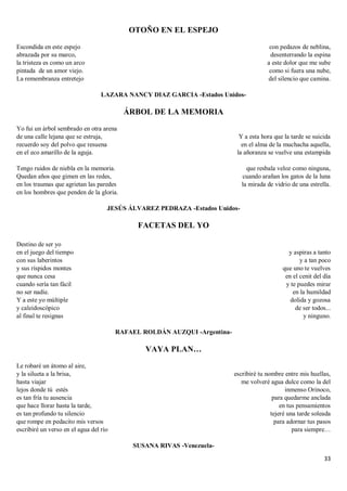 33
OTOÑO EN EL ESPEJO
Escondida en este espejo
abrazada por su marco,
la tristeza es como un arco
pintada de un amor viejo.
La remembranza entretejo
con pedazos de neblina,
desenterrando la espina
a este dolor que me sube
como si fuera una nube,
del silencio que camina.
LAZARA NANCY DIAZ GARCIA -Estados Unidos-
ÁRBOL DE LA MEMORIA
Yo fui un árbol sembrado en otra arena
de una calle lejana que se estruja,
recuerdo soy del polvo que resuena
en el eco amarillo de la aguja.
Tengo ruidos de niebla en la memoria.
Quedan años que gimen en las redes,
en los traumas que agrietan las paredes
en los hombres que penden de la gloria.
Y a esta hora que la tarde se suicida
en el alma de la muchacha aquella,
la añoranza se vuelve una estampida
que resbala veloz como ninguna,
cuando arañan los gatos de la luna
la mirada de vidrio de una estrella.
JESÚS ÁLVAREZ PEDRAZA -Estados Unidos-
FACETAS DEL YO
Destino de ser yo
en el juego del tiempo
con sus laberintos
y sus ríspidos montes
que nunca cesa
cuando sería tan fácil
no ser nadie.
Y a este yo múltiple
y caleidoscópico
al final te resignas
y aspiras a tanto
y a tan poco
que uno te vuelves
en el cenit del día
y te puedes mirar
en la humildad
dolida y gozosa
de ser todos...
y ninguno.
RAFAEL ROLDÁN AUZQUI -Argentina-
VAYA PLAN…
Le robaré un átomo al aire,
y la silueta a la brisa,
hasta viajar
lejos donde tú estés
es tan fría tu ausencia
que hace llorar hasta la tarde,
es tan profundo tu silencio
que rompe en pedacito mis versos
escribiré un verso en el agua del río
escribiré tu nombre entre mis huellas,
me volveré agua dulce como la del
inmenso Orinoco,
para quedarme anclada
en tus pensamientos
tejeré una tarde soleada
para adornar tus pasos
para siempre…
SUSANA RIVAS -Venezuela-
 