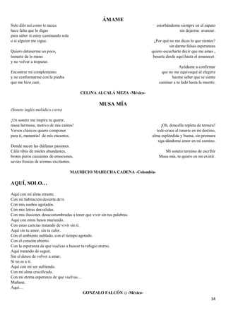 34
ÁMAME
Solo dilo así como te nazca
hace falta que lo digas
para saber si estoy caminando sola
o si alguien me sigue.
Quiero detenerme un poco,
tomarte de la mano
y no volver a tropezar.
Encontrar mi complemento
y no conformarme con la piedra
que me hizo caer,
estorbándome siempre en el zapato
sin dejarme avanzar.
¿Por qué no me dices lo que sientes?
sin darme falsas esperanzas
quiero escucharte decir que me amas ,
besarte desde aquí hasta el amanecer.
Ayúdame a confirmar
que no me equivoqué al elegirte
hazme saber que se siente
caminar a tu lado hasta la muerte.
CELINA ALCALÁ MEZA -México-
MUSA MÍA
(Soneto inglés melódico corto)
¡Un soneto me inspira tu querer,
musa hermosa, motivo de mis cantos!
Versos clásicos quiero componer
para ti, manantial de mis encantos.
Donde nacen las diáfanas pasiones.
Cáliz tibio de mieles abundantes,
brotes puros causantes de emociones,
savias frescas de aromas excitantes.
¡Oh, doncella repleta de ternura!
todo crece al tenerte en mi destino,
alma espléndida y buena, sin premura
siga dándome amor en mi camino.
Mi soneto termino de escribir
Musa mía, te quiero en mi existir.
MAURICIO MAHECHA CADENA -Colombia-
AQUÍ, SOLO…
Aquí con mi alma errante.
Con mi habitación desierta de ti.
Con mis sueños agotados.
Con mis letras desvalidas.
Con mis ilusiones desacostumbradas a tener que vivir sin tus palabras.
Aquí con estos besos muriendo.
Con estas caricias tratando de vivir sin ti.
Aquí sin tu amor, sin tu calor.
Con el ambiente nublado, con el tiempo agotado.
Con el corazón abierto.
Con la esperanza de que vuelvas a buscar tu refugio eterno.
Aquí tratando de seguir.
Sin el deseo de volver a amar.
Si no es a ti.
Aquí con mi ser sufriendo.
Con mi alma crucificada.
Con mi eterna esperanza de que vuelvas…
Mañana.
Aquí…
GONZALO FALCÓN :) -México-
 