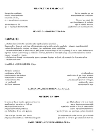 43
SIEMPRE HAS ESTADO AHÍ
Siempre has estado ahí,
efímero reflejo profundo.
Salvavidas sin alas,
en el que, ahogarnos con ayuno.
Ausente apoyo al fin,
que se escurre en el inframundo.
De una gravedad que ata,
fundiéndonos con lo nocturno.
Siempre has estado ahí,
espejismo inocente de un bulto.
Que es un todo del nada,
que hicimos con nuestro consumo.
RICARDO CAMPOS URBANEJA -Irún-
HABANECER
La Habana tiene contrastes y encanto, sabor agridulce en sus columnas…
Barrios pobres llenos de gente rica: niños corriendo entre las calles, abuelos españoles y africanos jugando dominó,
vecinas charlando en las esquinas, ron, tabaco, risas, tradiciones, santos y diablillos.
La Habana está enferma de malas caricias, pero guarda su dolor debajo de sus adoquines y se alza al viento para secar sus
lágrimas. Suenan los tambores y se cierran las cicatrices, bailando al ritmo de la conga todos se mueven en una estática
imagen; ricos, pobres y locos...
La Habana tiene de todo y no tiene nada; seduce, enamora, despierta la alegría y la nostalgia, los deseos de volver.
La Habana tiene alma.
MAYDOLL MORALES PÉREZ -Cuba-
Apriétame las manos
cuando caiga la lluvia,
cuando marques los números,
cuando suene el teléfono,
cuando salte mi alma
y te roce la piel.
Apriétame las manos
y regálame flores
mucho antes de que venga la muerte
y se lleve los sueños.
Antes de que la piedra te comulgue,
apriétame las manos
porque soy sólo tuya.
CARMEN NAVARRETE BARRENA -San Fernando-
MUERTO EN VIDA
Se acerca el día de muertos y pienso en los vivos
aquellos vivos que viven en el olvido
porque perdieron memoria
porque se encuentran perdidos o
por el abandono de sus seres queridos
Esos seres que viven sin tener sentido
porque quieren un abrazo y no lo han conseguido
que difícil debe ser vivir en el olvido
por un abandono no consentido
o por haber perdido la llave de los recuerdos
que les impiden tener memorias
y que los llevan a una existencia vacía y sin sentido
No pensemos solo en los muertos que se han ido
pensemos en los vivos que tenemos en el olvido.
MARIA CRISTINA SANCHEZ CARRILLO -México-
 