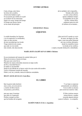 74
ENTRE LETRAS
Canto, divago, entre letras
las letras de tu nombre,
el horizonte bañado en gris
En ese poema que resbala en tu piel
en el interior de tus emociones
frágil es la carne: tiempo del tiempo
El tiempo que florece eterno
en las ramas del principio
de la realidad y de lo imposible...
Sentada sobre nubes
tu cielo se hace abismo,
apenas ondulante tiempo;
Un parpadear de tus ojos
de Dios, infinito Dios,
arañamos gotas de cielo
Al infinito en un instante...
GERAR DIAZ -México-
LÍQUENES
La niebla humedece los líquenes,
y en el crepúsculo, la certidumbre,
cada vez más cercana,
de esta oscuridad que me invade.
Tengo miedo de este cuerpo,
que cada vez me resulta
más extraño, más desconocido.
¿Qué será de él? cuando ya vacío
de amor, de alegría, de vida,
vague, como una goleta fantasma
por esas cavernas abísmales,
donde los mandriles tienen
la mirada en las sombras,
a espera, de poder deshacerlo a dentelladas.
MARÍA JESÚS ZALDÍVAR NAVARRO -Chiclana-
En ese termómetro del instante he sentido fiebre por ti
Marea de invierno y horario de hojas
Días que caen como lluvia
Mientras las manos entumidas enuncian un mapa oculto
de frío y necesidad hacia ti
El anhelo es incontenible
Desde la raíz híbrida de su fuerza vuelve los ojos azules del asombro
Vuelve el diminuto mundo del ensueño
Pétalo y sal, luz y entraña, marea de idénticas ansiedades.
BELEN AGUILAR SALAS -Costa Rica-
EL LIBRO
Que la guerra todos declaren
unos a otros, sin aviso previo
y misiles de libros lancen
con poemas y proverbios,
para que sepa el enemigo
que malo es el ignorante.
Prefiero siempre un libro
que las bombas del arrogante.
Y sus hojas se esparzan
arremetiendo con sabiduría.
Con no saber ya alcanza
para esclavizar nuestras vidas.
El libro contiene amores
retiene héroes y osadías
recuerda algunos dolores
y para el solitario... es compañía.
RAMÓN PABLO AYALA -Argentina-
 