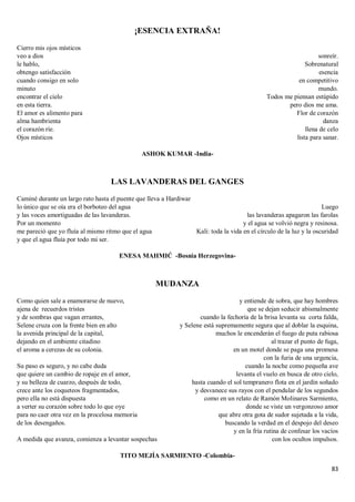 83
¡ESENCIA EXTRAÑA!
Cierro mis ojos místicos
veo a dios
le hablo,
obtengo satisfacción
cuando consigo en solo
minuto
encontrar el cielo
en esta tierra.
El amor es alimento para
alma hambrienta
el corazón ríe.
Ojos místicos
sonreír.
Sobrenatural
esencia
en competitivo
mundo.
Todos me piensan estúpido
pero dios me ama.
Flor de corazón
danza
llena de celo
lista para sanar.
ASHOK KUMAR -India-
LAS LAVANDERAS DEL GANGES
Caminé durante un largo rato hasta el puente que lleva a Hardiwar
lo único que se oía era el borboteo del agua
y las voces amortiguadas de las lavanderas.
Por un momento
me pareció que yo fluía al mismo ritmo que el agua
y que el agua fluía por todo mi ser.
Luego
las lavanderas apagaron las farolas
y el agua se volvió negra y resinosa.
Kali: toda la vida en el círculo de la luz y la oscuridad
ENESA MAHMIĆ -Bosnia Herzegovina-
MUDANZA
Como quien sale a enamorarse de nuevo,
ajena de recuerdos tristes
y de sombras que vagan errantes,
Selene cruza con la frente bien en alto
la avenida principal de la capital,
dejando en el ambiente citadino
el aroma a cerezas de su colonia.
Su paso es seguro, y no cabe duda
que quiere un cambio de ropaje en el amor,
y su belleza de cuarzo, después de todo,
crece ante los coqueteos fragmentados,
pero ella no está dispuesta
a verter su corazón sobre todo lo que oye
para no caer otra vez en la procelosa memoria
de los desengaños.
A medida que avanza, comienza a levantar sospechas
y entiende de sobra, que hay hombres
que se dejan seducir abismalmente
cuando la fechoría de la brisa levanta su corta falda,
y Selene está supremamente segura que al doblar la esquina,
muchos le encenderán el fuego de puta rabiosa
al trazar el punto de fuga,
en un motel donde se paga una promesa
con la furia de una urgencia,
cuando la noche como pequeña ave
levanta el vuelo en busca de otro cielo,
hasta cuando el sol tempranero flota en el jardín soñado
y desvanece sus rayos con el pendular de los segundos
como en un relato de Ramón Molinares Sarmiento,
donde se viste un vergonzoso amor
que abre otra gota de sudor sujetada a la vida,
buscando la verdad en el despojo del deseo
y en la fría rutina de confesar los vacíos
con los ocultos impulsos.
TITO MEJÍA SARMIENTO -Colombia-
 