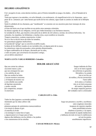 97
DELIRIO AMAZÓNICO
Creí escogerte al azar, como destino turístico, pero el Eterno inmutable no juega a los dados... ¡Era el llamado de la
selva!
Tenía que regresar a tus entrañas, a tu selva húmeda, a tu exuberancia, a la magnificencia de tu río Amazonas, que a
pesar de su cansancio, por tanta basura que recibe de las tres culturas, sigue raudo su camino en medio de la inhóspita
selva.
Sentir la sabiduría de tus chamanes, que “mambeando” se conectan con sus ancestros para traer mensajes de otras
dimensiones,
el fruto del huito con el que escriben en sus pieles estos mensajes celestiales,
las danzas sagradas de sus indígenas, con las que rinden homenaje a sus hermanos menores,
la variedad de tu flora, que muestra como parte de un delirio de mil colores y aromas, las exóticas heliconias, los
cartuchos, las orquídeas, las belladonas y muchas otras, cuyos nombres no recuerdo.
Trapecio amazónico, ¡cuántas experiencias vividas!
No sé si fue tu isla de micos de todos los tamaños,
tus guacamayas gigantes multicolores,
tu leyenda del “gringo” que se convirtió en delfín rosado,
la danza de los delfines rosados en ese recóndito sitio, en alguna parte de tu cauce,
los misteriosos viajes de ayawuaska a otros portales dimensionales,
tu figura emblemática de un Kapax, diezmado por los años,
o todo eso junto, que convirtieron mi encuentro contigo,
¡en un delirio amazónico!
MARTA LUCÍA VARGAS BORRERO -Colombia-
DOLOR ARAUCANO
Que nos corten las cabezas
seccionen manos y pies
que nos arranquen los ojos
y los cabellos de raíz
Que nos acallen las balas
y surzan nuestros corazones
y el tímpano de nuestra voz
a esta rebelde raza sureña
de lágrimas ancestrales
y jamás vencida
por compatriota, europeo
ni americano
Sangre indómita de Dios
ésta es mi tierra sagrada
sin uniformes ni generales
Del piñón y la castaña
éste es mi frio sur
de nieblas y lluvias torrenciales
Tierra noble
de la nalca y el merken
ésta es mi tierra araucana
del canelo y ñguiñatum
de sangre mapuche guerrera
del verdadero nativo colonizador
CARLOS LEIVA -Chile-
Todos los días jugamos a acomodar palabras
intentando que las ideas cobren vida
a veces
pintamos paisajes de sentimientos monocromáticos
a la tristeza le damos el gris
el amarillo al olvido
a la nostalgia le sienta bien el sepia
y alguien pensó en el negro para el luto,
algunos días hablamos con los árboles o las piedras
o nos enamoramos de las estrellas
luego nos ponemos a escribir y escribimos
entre renglones retorcidos
incapaces de soportar erguidos
tanta sensibilidad acuestas
aludimos al jazmín y a la espera,
desenvainando la espada maldecimos
y hablamos de todo sin tocar la indiferencia
así son los poetas,
sensiblemente imperfectos.
CAESAR MORALES -México-
 