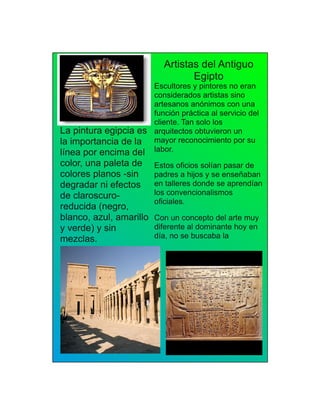 Artistas del Antiguo
Egipto
Escultores y pintores no eran
considerados artistas sino
artesanos anónimos con una
función práctica al servicio del
cliente. Tan solo los
arquitectos obtuvieron un
mayor reconocimiento por su
labor.
Estos oficios solían pasar de
padres a hijos y se enseñaban
en talleres donde se aprendían
los convencionalismos
oficiales.
Con un concepto del arte muy
diferente al dominante hoy en
día, no se buscaba la
La pintura egipcia es
la importancia de la
línea por encima del
color, una paleta de
colores planos -sin
degradar ni efectos
de claroscuro-
reducida (negro,
blanco, azul, amarillo
y verde) y sin
mezclas.
 