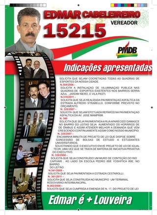 Indicações apresentadas p
                                 SOLICITA QUE SEJAM COCRETADAS TODAS AS QUADRAS DE
                                 ESPORTES DA NOSSA CIDADE.
                                 N.304/2006 -
                                  SOLICITA A INSTALAÇAO DE VILUMINAÇAO PUBLICA NAS
                                  QUADRAS DE ESPORTES EXISTENTES NOS BAIRROS SERRA
                                  AZUL , JARDIM NIERO, E VILA PASTI.
                                  N.319/2011 -
                                  SOLICITA QUE SEJA REALIZADA PAVIMENTAÇAO ASFALTICA DA
                                  ESTRADA ALFREDO STRABELLO, CONFORME PREVISTO NO
                                  ORÇAMENTO.
                                  N. 335/2007 -
                                 SOLICITA QUE SEJAM EFETUADA REPAROS NA PAVIMENTAÇAO
                                 ASFALTICA DA AV. JOSE MAMPRIM.
                                 N. 340
                                 SOLICITA QUE SEJA PAVIMENTADA A RUA APARECIDO DAMASCE
                                NO BAIRRO DO LEITAO SEJA AUMENTADO OS HORÁRIOS DE
                                DE ÔNIBUS E ASSIM ATENDER MELHOR A DEMANDA QUE VEM
                               CRESCENDO CONTINUAMENTE ASSIM COMO NOSSO MUNICÍPIO.
                               N. 325/2007 -
                              ENCAMINHA MINUTA DE PROJETO DE LEI QUE DISPOE SOBRE
                              CONCESSÃO DE BOLSAS DE ESTUDO A ESTUDANTES
                             UNIVERSITÁRIOS,
                             SOLICITANDO QUE O EXECUTIVO ENVIE PROJETO DE LEI DE IGUAL
                            TEOR, UMA VEZ QUE SE TRATA DE MATÉRIA DE INICIATIVA PRIVATIVA
                           DO EXECUTIVO.
                          N. 338/2008 -
                         SOLICITA QUE SEJA CONSTRUÍDO UM MURO DE CONTEÇÃO DO RIO
                        CAPÍVARI , AO LADO DA ESCOLA PEDRO IRIE YOSHITICA IRIE, NO
                        BAIRRO
                        DO LEITÃO.
                       N.341/2008 -
                       SOLICITA QUE SEJA PAVIMENTADA A ESTRADA CESTAROLLI.
                       N. 361/2011 -
                      SOLICITA QUE SEJA CONSTRUÍDA NO MUNICÍPIO UM TERMINAL
                      RODOVIÁRIO INTERMUNICIPAL.
                      N.362/2008 -
                      SOLICITA QUE SEJA CUMPRIDA A EMENDA DE N. 17, DO PROJETO DE LEI




                       Edmar é + Louveira
revista(a4).indd 10                                                                    15/08/12 19:55
 