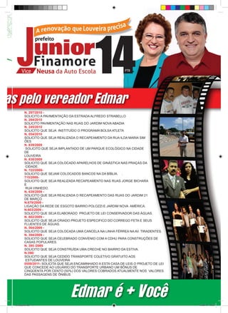 das pelo vereador Edmar
            N. 297/2010 -
            SOLICITO A PAVIMENTAÇÃO DA ESTRADA ALFREDO STRABELLO
            N. 294/2010
            SOLICITO PAVIMENTAÇÃO NAS RUAS DO JARDIM NOVA ABADIA
            N. 245/2010
            SOLICITO QUE SEJA INSTITUÍDO O PROGRAMA BOLSA ATLETA
            N. 054/2010
            SOLICITO QUE SEJA REALIZADA O RECAPEAMENTO DA RUA ILDA MARIA SIM
            ÕES
            N. 839/2009
             SOLICITO QUE SEJA IMPLANTADO DE UM PARQUE ECOLÓGICO NA CIDADE
            DE
            LOUVEIRA
            N. 838/2009
            SOLICITO QUE SEJA COLOCADO APARELHOS DE GINÁSTICA NAS PRAÇAS DA
             CIDADE.
            N. 722/2009-
            SOLICITO QUE SEJAM COLOCADOS BANCOS NA DA BÍBLIA. .
            715/2009-
            SOLICITO QUE SEJA REALIZADA RECAPEAMENTO NAS RUAS JORGE BICHARA
            E
             RUA VINHEDO.
            N. 639/2009 -
            SOLICITO QUE SEJA REALIZADA O RECAPEAMENTO DAS RUAS DO JARDIM 21
            DE MARÇO
            N.679/2009 -
            LIGAÇÃO DA REDE DE ESGOTO BAIRRO POLOZZI E JARDIM NOVA AMÉRICA.
            N.603/2009 -
            SOLICITO QUE SEJA ELABORADO PROJETO DE LEI CONSERVADOR DAS ÁGUAS.
            N. 602/2009 -
            SOLICITO QUE SEJA CRIADO PROJETO ESPECIFICO DO CORREGO FETA E SEUS
            FLUENTES DE ÁGUAS.
            N. 564/2009 -
            SOLICITO QUE SEJA COLOCADA UMA CANCELA NA LINHA FÉRREA NA AV. TIRADENTES.
            N. 394/2009 -
            SOLICITO QUE SEJA CELEBRADO CONVENIO COM A CDHU PARA CONSTRUÇÕES DE
            CASAS POPULARES.
            N. 395 /2009
            SOLICITO QUE SEJA CONSTRUÍDA UMA CRECHE NO BAIRRO DA ESTIVA.
            N.396/
            SOLICITO QUE SEJA CEDIDO TRANSPORTE COLETIVO GRATUITO AOS
             ESTUDANTES DE LOUVEIRA
            0559/2011- SOLICITA QUE SEJA ENCAMINHADO A ESTA CASA DE LEIS O PROJETO DE LEI
            QUE CONCEDE AO USUÁRIO DO TRANSPORTE URBANO UM BÔNUS DE
            CINQÜENTA POR CENTO (50%) DOS VALORES COBRADOS ATUALMENTE NOS VALORES
            DAS PASSAGENS DE ÔNIBUS




                                     Edmar é + Você
   revista(a4).indd 11                                                                      15/08/12 19:55
 