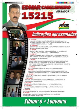 Indicações apresentadas p
                                  N. 413/2008 -
                                  SOLICITO PARA QUE SEJA TOMADAS PROVIDENCIAS JUNTO AO
                                  D.E.R E AUTOBAN NO SENTIDO DE DAR MELHORIAS NO TREVO QUE
                                   ACESSO A RODOVIA ROMILDO PRADO.
                                    N. 396/2008 -
                                   SOLICITO QUE SEJA REALIZADA LIMPEZA NA CALHA DO RIO CAPÍVARI
                                    E CORREGO SANTO ANTÔNIO.
                                   N. 23/2008 -
                                   SOLICITO QUE SEJA DA PUBLICIDADE SOBRE O PROCESSO DE
                                   CONSTRUÇÃO E ENTREGA DAS CASAS PRÓPRIAS.
                                   N. 25/2006 -
                                   SOLICITA ELABORAÇÃO DE PROJETO DE LEI VISANDO CONCEDER
                                   TRANSPORTE GRATUITO PARA PESSOAS QUE A RENDA FAMILIAR
                                   SEJA DE UM SALÁRIO MÍNIMO.
                                  N. 27/2006 -
                                  SOLICITA QUE SEJAM TOMADAS AS PROVIDENCIAS NECESSÁRIAS
                                 QUE POSSIBILITE A DISTRIBUIÇÃO DE BOLSA UNIVERSITÁRIA
                                  CONFORME VERBA DISPONIBILIZADA NO ORÇAMENTO DO MUNICÍPIO
                                 DE LOUVEIRA PARA ESSE FIM.
                                 N. 27/2008 -
                                SOLICITA MANUNTENÇÃO NO BOSQUE DO PARQUE BRASIL.
                               N.63/2006 -
                              SOLICITA A INSTALAÇÃO E UM SEMÁFARO NA RUA ARMANDO STECK
                              COM A RUA MONSENHOR DOMIGUES CASARIM HERCULANO CASARIM.
                             N. 130/2006 -
                            SOLICITA COLOCAÇÃO DE ABRIGO E BANCOS EM TODAS AS PARADAS
                            DE ÔNIBUS.
                          N. 175/2008 -
                         SOLICITA O RETORNO DO FUNCIONAMENTO DOS LABORATÓRIOS DE
                         INFORMÁTICA NAS ESCOLAS.
                        N. 207/2008 -
                        SOLICITA RECAPEAMENTO DAS RUAS DO JARDIM 21 DE MARÇO.
                        N. 217/2005 -
                       SOLICITA COLOCAÇÃO DE PAVIMENTAÇÃO ASFALTICA NA RUA JOÃO
                       CALDANA.
                      N. 220/2005 -
                      SOLICITA INSTALAÇÃO DE TELEFONE PUBLICO NO JARDIM AMAZONAS.
                      N.221/2007 -
                      SOLICITA QUE SEJAM EFETUADAS MELHORIAS EM TODAS VIAS
                      PUBLICAS DO BAIRRO MONTEREY.




                       Edmar é + Louveira
revista(a4).indd 12                                                                          15/08/12 19:55
 