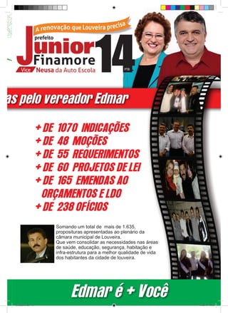 das pelo vereador Edmar

                         + DE 1070 INDICAÇÕES
                         + DE 48 MOÇÕES
                         + DE 55 REQUERIMENTOS
                         + DE 60 PROJETOS DE LEI
                         + DE 165 EMENDAS AO
                          ORÇAMENTOS E LDO
                         + DE 238 OFÍCIOS
                             Somando um total de mais de 1.635,
                             proposituras apresentadas ao plenário da
                             câmara municipal de Louveira.
                             Que vem consolidar as necessidades nas áreas
                             de saúde, educação, segurança, habitação e
                             infra-estrutura para a melhor qualidade de vida
                             dos habitantes da cidade de louveira.




                                    Edmar é + Você
   revista(a4).indd 13                                                         15/08/12 19:55
 