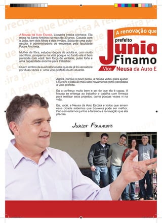 A Neusa da Auto Escola, Louveira inteira conhece. Ela
            mora no Santo Antônio há mais de 30 anos. Casada com
            o João, tem dois filhos e dois irmãos. Sócia de uma auto-
            escola, é administradora de empresas pela faculdade
            Padre Anchieta.

            Mulher de fibra, estudou depois de adulta e, com muito
            sacrifício, prosperou na vida porque no fundo ela é bem
            parecida com você: tem força de vontade, pulso forte e
            uma capacidade enorme para trabalhar.

            Quem lembra da sua história sabe que ela já foi vereadora
            por duas vezes e uma vice-prefeita muito atuante.


                                        Agora, porque o povo pediu, a Neusa voltou para ajudar
                                        Louveira e está ao meu lado novamente como candidata
                                        a vice-prefeita.

                                        Eu a conheço muito bem e sei do que ela é capaz. A
                                        Neusa se entrega ao trabalho e batalha com firmeza
                                        para realizar seus projetos, como poucas vezes vi na
                                        vida.

                                        Eu, você, a Neusa da Auto Escola e todos que amam
                                        essa cidade sabemos que Louveira pode ser melhor.
                                        Por isso estamos juntos e faremos a renovação que ela
                                        precisa.



                                                     Junior Finamore




revista(a4).indd 14                                                                              15/08/12 19:55
 