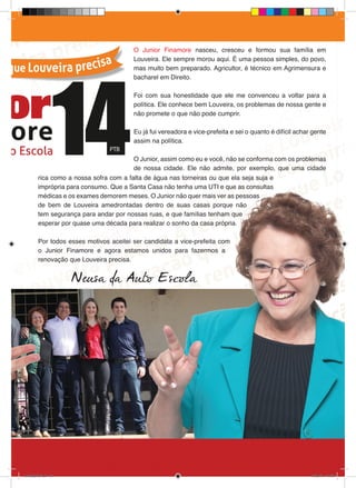 O Junior Finamore nasceu, cresceu e formou sua família em
                                         Louveira. Ele sempre morou aqui. É uma pessoa simples, do povo,
                                         mas muito bem preparado. Agricultor, é técnico em Agrimensura e
                                         bacharel em Direito.

                                         Foi com sua honestidade que ele me convenceu a voltar para a
                                         política. Ele conhece bem Louveira, os problemas de nossa gente e
                                         não promete o que não pode cumprir.

                                         Eu já fui vereadora e vice-prefeita e sei o quanto é difícil achar gente
                                         assim na política.

                                         O Junior, assim como eu e você, não se conforma com os problemas
                                         de nossa cidade. Ele não admite, por exemplo, que uma cidade
         rica como a nossa sofra com a falta de água nas torneiras ou que ela seja suja e
         imprópria para consumo. Que a Santa Casa não tenha uma UTI e que as consultas
         médicas e os exames demorem meses. O Junior não quer mais ver as pessoas
         de bem de Louveira amedrontadas dentro de suas casas porque não
         tem segurança para andar por nossas ruas, e que famílias tenham que
         esperar por quase uma década para realizar o sonho da casa própria.

         Por todos esses motivos aceitei ser candidata a vice-prefeita com
         o Junior Finamore e agora estamos unidos para fazermos a
         renovação que Louveira precisa.


                      Neusa da Auto Escola




revista(a4).indd 15                                                                                        15/08/12 19:55
 