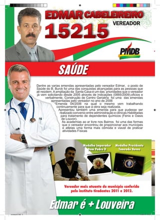 SAÚDE
                     Dentre as varias emendas apresentadas pelo vereador Edmar, o posto de
                     Saúde do B. Burck foi uma das conquistas alcançadas para as pessoas que
                     ali residem. A ampliação da Santa Casa é um das prioridades que o vereador
                     já vem solicitando desde 2005 através de indicações (0885/2009),oficios e
                             verbalmente. Construção de Centro Geriatria foi uma das emendas
                                 apresentadas pelo vereador no ano de 2006
                                   *Emenda 04/2006 na qual o mesmo vem trabalhando
                                     continuamente para que a obra seja realizada.
                                      Apresentou também uma emenda para que pudesse ser
                                       realizado convenio entre administração e clinicas Habilitadas
                                        para tratamento de dependentes químicos (Fenix e Oasis
                                        de Louvor).
                                         As academias ao ar livre nos Bairros foi uma das formas
                                         que o vereador encontrou de proporcionar aos munícipes
                                         e atletas uma forma mais cômoda e viavel de praticar
                                         atividades Físicas



                                                       Medalha Imperador       Medalha Presidente
                                                         Dom Pedro II           Tancredo Neves




                                         Vereador mais atuante do município conferida
                                             pelo instituto tiradentes 2011 e 2012.



                              Edmar é + Louveira
revista(a4).indd 4                                                                               15/08/12 19:55
 