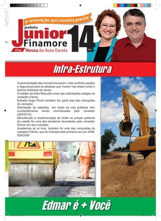 Infra-Estrutura
         A pavimentação das vicinais trouxeram mais conforto,rapidez
         e segurança para as pessoas que moram nas áreas rurais e
         bairros distantes do centro.
         O asfalto da Atílio Biscuóla umas das solicitações antigas do
         vereador Edmar.
         Estrada Hugo Picchi também faz parte das das indicações
         do vereador.
         Solicitação de calçadas em todas as vias publicas vem
         constantemente sendo reivindicadas pelo vereador
         (493/2012)
         Manutenção e reestruturação de todas as praças públicas
         da cidade foi uma das bandeiras levantadas pelo vereador
         Edmar em seu mandato.
         Academias ao ar livre também foi uma das conquistas do
         vereador Edmar, que foi indicada pela primeira vez em 2009,
         838/2009




                            Edmar é + Você
revista(a4).indd 5                                                       15/08/12 19:55
 