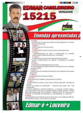 Emendas apresentadas pel
                                N. 07/201-
                                 CONSTRUÇÃO DA SEDE DA DIVISÃO DO MEIO AMBIENTE E VIVEIROS
                                 DE MUDAS MUNICIPAL.
                                  N.08/2011 –
                                  CONSTRUÇÃO DE PISTA DE SKATE.
                                  N. 10/2011 –
                                   CONSTRUÇÃO DA CASA DO ATLETA NO ESTÁDIO MUNICIPAL.
                                  N.11/2011 –
                                    DESAPROPRIAÇÃO DE ÁREA E CONSTRUÇÃO DO CENTRO
                                  COMUNITÁRIO E ESPORTIVO NO JD. 21 DE MARÇO.
                                  N. 12/2011 –
                                  CONSTRUÇÃO DO CENTRO DE REABILITAÇÃO EM SAÚDE.
                                 N.16/2011—CONSTRUÇAO DE CRECHE E BERÇÁRIO NO BAIRRO
                                 BURCK.
                                 N. 17/2011 –
                                CONSTRUÇÃO DE BERÇÁRIOS NA VILA PASTI.
                                N. CONSTRUÇÃO DE COBERTURA NOS VESTIÁRIO DO CEIL DO BAIRRO
                               SANTO ANTÔNIO.
                               N. 19/2011 –
                               COBERTURA DAS QUADRAS ESPORTIVAS DAS UNIDADES ESCOLARES
                             MUNICIPAIS.
                             N. 20/2011 –
                             REURBANIZAÇÃO DA PRAÇA DA BÍBLIA.
                           N. 21/2011 –
                          CONSTRUÇÃO DE TERMINAL RODOVIÁRIO NO CENTRO.
                         N. 5/2011 –
                         PAVIMENTAÇÃO DE RUAS; HUGO PICCHI, RAFAEL MARCONI, ESTRADA DA
                        BOIADA,
                       ACESSO DO BAIRRO DO MONTEREY,         AUGUSTA PASTI BIASI, RUA DAS
                      LARANJEIRAS,
                       ALFREDO STRABELLO, AFONSO STRABELLO, 13 DE MAIO, VITORIA CAVALLI,
                      RUA DAS FLORES, FAIXA AZUL, GIACOMO BIAGGIO, MANOEL BIAGGIO, VITÓRIA
                     BIASI, MERCEDES BIASI, RAIZ DA SERRA, ODERICO LEITE, AV. GUALICHO AV.
                     ESCORIAL, AV. MOSSORÓ, AV. MORUMBI, AV. JOSÉ MAMPRIM, AV. LAGO AZUL.
                     N. 06/2011 –
                     RECAPEAMENTO DE DIVERSAS RUAS DO MUNICíPIO; RUA HUMBERTO BERTHIE,
                     RUA VALENTIN CAVALLI, E AS RUAS DA VILA BOSSI.




                     Edmar é + Louveira
revista(a4).indd 6                                                                     15/08/12 19:55
 