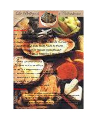 INGREDIENTES:

♦SAL, COMINOS, PIMIENTA Y ACHIOTE AL GUSTO

♦4 LIBRAS DE PAPAS CRUDAS PELADAS Y PICADAS

♦4 LIBAS DE CARNE DE CERDO PREFERIBLEMENTE COSTILLA PICADA

♦2 LIBRAS DE TOCINO SIN EL GORDO PICADO EN TROZOS

♦1 LIBRA DE MAÍZ BLANCO TRILLADO SE DEJA EN AGUA

1 LIBRA DE ARVEJAS SECAS REMOJADAS Y COCIDAS

♦5 LITROS DE CALD DONDE SE HAN SANCOCHADO LAS CARNES

♦7 HUEVOS COCIDOS CORTADOS EN CASCOS

♦2 GALLINAS PICADAS EN TROZOS

♦HOJAS DE PLATANO SOASADAS

♦1 LIBRA DE ZANAHORIAS CORTADAS EN RODAJAS

♦1 LIBRA DE ARROZ SECO COCIDO

♦6 DIENTES DE AJO PICADOS

♦2 ATADOS DE CEBOLLA LARGA PICADOS

PREPARACION:

        1. Se adoban las gallinas con sal, pimienta y comino.
           El cuero del tocino y la carne de cerdo se sancochan en cinco litros de
           agua por 20 minutos y se guarda el caldo.
        2. Los gordos del tocino se fríen las cebollas, los ajos y el achiote, una vez
           frita la cebolla se revuelve con arroz, la arveja y la masa de maíz (si se
 
