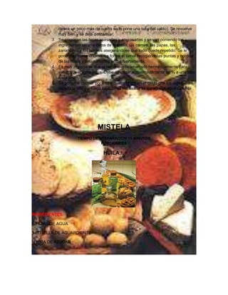 desea un poco más de suelta se le pone una taza del caldo). Se revuelve
           muy bien y se deja descansar.
        3. Se preparan las hojas soasadas y engrasadas y se van poniendo los
           ingredientes en una cama de la masa; las carnes, las papas, las
           zanahorias y los huevos asegurándose que todo quede repetido. Se le
           pone más masa encima, se forma el tamal recogiéndolas puntas y bordes
           de las hojas y amarrándolas arriba fuertemente.
        4. Es muy importante que el tamal quede amarrado herméticamente para
           evitar que le entre agua. Debe de pasar aproximadamente de ¾ a una libra
           cada uno
        5. Se ponen a cocinar por tres o cuatro horas en el caldo que los cubra, bien
           tapada la olla y a fuego bajo. Si es necesario se les agrega agua caliente




                                MISTELA
                     TIEMPO DE PREPARACION:15 MINUTOS
                                PORCIONES:8

                                   HUILA…




INGREDIENTES:

5 TAZAS DE AGUA

1 BOTELLA DE AGUARDIENTE

1LIBRA DE AZUCAR
 