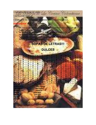 1 CUCHARA DE JUGO DE LIMÓN

1 ASTILLA DE CANELA

1 RAMILLETE DE HIERVAS DE MEJORANA, SIMPREVIVA Y AROMA

PREPARACIÓM:

  1. Se colocan las hierbas en el aguardiente durante 30 días hasta que las hierbas
     suelten color y aroma.
  2. Se prepara un almíbar con el agua, el azúcar y el limón, se mezcla con el
     aguardiente y se sirve, o se guarda bien tapado.
     También se prepara con limoncillo, moras, yerbabuena, etc.
     Se sirve a temperatura ambiente.

                    SOPAS DE LETRAS!!!
                                DULCES
 H  S    S      S     T     F   A   Z   U         C     A    R     T     A    J
 V  S    E      L     C     I   H   C   O         E     W    E     N     D    N
 J  E    W      C     T    R    F   L   T         B    P     A     A     A    E
 H  T    O      S     J     L   E   A   O         I     L    S     A     S    Ñ
 F  S    X      H     Z    M    L   C   U         M     S    J     L     N    R
 R  O    F      B     A    O    A   Q   S         A     E    Z     L     E    A
 Ñ  X    H      R     C    D    E   A   T         X     G    T     E     D    Y
 S  D    A      O     I    R    E   E   Z         O     V    O     T     N    V
 E  C    H      L     A     L   P   B   L         F     Z    R     A     O    R
 R  C    L      N     B    U    F   O   I         B     Ñ    T     S     C    C
 T  O    C      O     H     F   S   H   Q         T     E    A     P     E    D
 S  D    L      C     V     I   L   E   T         S     A    P     R     H    M
 O  F    F      R     N    A    L   E   N         A     P    H     Q     C    X
 P  L    A      A     D    A    L   E   M         R     E    M     W     E    H
 K  B    S      C     L     S   D   J   L         C     W    N     I     L    H
AZUCAR                  BOCADILLOS
CHOCOLATE                 GOLOSINAS
CARAMELO                  AREQUIPE
MERMELADA                 PANELA
TORTA                  PORTRES
PASTEL                 CHICLES
GALLETAS                 CHUPETAS
OBLEAS                  LECHECONDENSADA
 