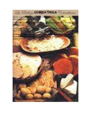 COMIDA TIPICA
Una de las formas de evocar las tradiciones, la cultura y las costumbres propias de cada
país es la gastronomía.

En Colombia contamos con una exquisita y variada cocina debido a las diversas regiones
de nuestro país.

Con el objeto de difundir y mostrar las mejores recetas típicas colombianas de cada
región, hemos seleccionado los platos que consideramos más ricos, fáciles y prácticos.

La cazuela de mariscos del pacifico, la bandeja paisa de Antioquia, la pipitoria de
Santander, el ajiaco de Boyacá o el tamal del Tolima; como dignos representantes de
nuestra cocina.
 