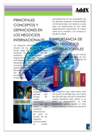 4
PRINCIPALES
CONCEPTOS Y
DEFINICIONES EN
LOS NEGOCIOS
INTERNACIONALES
Los Negocios Internacionales son el
estudio de las transacciones que
tienen lugar en el extranjero para
satisfacer las necesidades de los
individuos y organizaciones. Los
Negocios internacionales, abarcan las
actividades comerciales que se
desarrollan en más de un país. El
concepto incluye las transacciones
gubernamentales y las transacciones
privadas. Los negocios internacionales
son, en general, las transacciones
privadas y gubernamentales que
involucran a dos o más países.
Cerca del 80%
de la inversión
directa la
realizan las 500
empresas más
grandes del
mundo, las
cuales
representan
más de la
mitad del
comercio
internacional.
Así pues, el
estudio de los
negocios
internacionales
se centra
principalmente en las actividades de
las grandes empresas multinacionales
o transnacionales, con sede en un país
pero con operaciones en otro. Estas
organizaciones representan la mayor
parte de la inversión y el comercio a
escala mundial.
IMPORTANCIA DE
LOS NEGOCIOS
INTERNACIONALES
Si hoy se preguntara por las marcas
más conocidas en el mundo, es muy
probable que respondiera citando las
siguientes:
Las preguntas que cabe hacer aquí
son ¿cómo es posible que una marca
de otro país sea una de tus favoritas?,
¿cómo beneficia esta marca a un
país? y, seguramente la más
importante, ¿cómo puede el Perú
tener empresas o marcas de este tipo?
GOOGLE
APPLE
TOYOTA
NINTENDO
MICROSOFT
COCACOLA
 