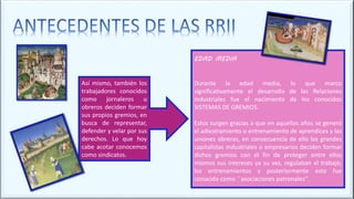 EDAD MEDIA
Durante la edad media, lo que marco
significativamente el desarrollo de las Relaciones
Industriales fue el nacimiento de los conocidos
SISTEMAS DE GREMIOS.
Estos surgen gracias a que en aquellos años se generó
el adiestramiento o entrenamiento de aprendices y las
uniones obreras, en consecuencia de ello los grandes
capitalistas industriales o empresarios deciden formar
dichos gremios con el fin de proteger entre ellos
mismos sus intereses ya su vez, regulaban el trabajo,
los entrenamientos y posteriormente esto fue
conocido como ´´asociaciones patronales’’.
Así mismo, también los
trabajadores conocidos
como jornaleros u
obreros deciden formar
sus propios gremios, en
busca de representar,
defender y velar por sus
derechos. Lo que hoy
cabe acotar conocemos
como sindicatos.
 