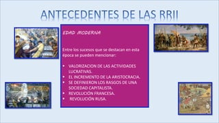 EDAD MODERNA
Entre los sucesos que se destacan en esta
época se pueden mencionar:
 VALORIZACION DE LAS ACTIVIDADES
LUCRATIVAS.
 EL INCREMENTO DE LA ARISTOCRACIA.
 SE DEFINIERON LOS RASGOS DE UNA
SOCIEDAD CAPITALISTA.
 REVOLUCIÓN FRANCESA.
 REVOLUCIÓN RUSA.
 